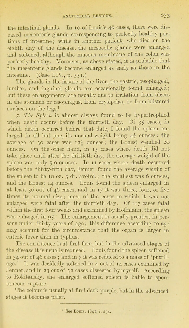 the intestinal glands. In 10 of Louis's 46 cases, there were dis- eased mesenteric glands corresponding to perfectly healthy por- tions of intestine; while in another patient, who died on the eighth day of the disease, the mesocolic glands were enlarged and softened, although the mucous membrane of the colon was perfectly healthy. Moreover, as above stated, it is probable that the mesenteric glands become enlarged as early as those in the intestine. (Case LIV., p. 5 51.) The glands in the fissure of the liver, the gastric, oesophageal, lumbar, and inguinal glands, are occasionally found enlarged; but these enlargements are usually due to irritation from ulcers in the stomach or oesophagus, from erysipelas, or from blistered surfaces on the legs/ 7. The Spleen is almost always found to be l^pertrophied when death occurs before the thirtieth day. Of 35 cases, in which death occurred before that date, I found the spleen en- larged in all but one, its normal weight being 4^ ounces: the average of 30 cases was \2\ ounces; the largest weighed 20 ounces. On the other hand, in 15 cases where death did not take place until after the thirtieth day, the average weight of the spleen was only 5*9 ounces. In 11 cases where death occurred before the thirty-fifth day, Jenner found the average weight of the spleen to be 10 oz. 3 dr. avoird.; the smallest was 6 ounces, and the largest 14 ounces. Louis found the spleen enlarged in at least 36 out of 46 cases, and in 17 it was three, four, or five times its normal size; most of the cases in which it was not enlarged were fatal after the thirtieth day. Of 117 cases fatal within the first four weeks and examined by Hoffmann, the spleen was enlarged in 95. The enlargement is usually greatest in per- sons under thirty years of age; this difference according to age may account for the circumstance that the organ is larger in enteric fever than in typhus. The consistence is at first firm, but in the advanced stages of the disease it is usually reduced. Louis found the spleen softened in 34 out of 46 cases; and in 7 it was reduced to a mass of ' putril- age.' It was decidedly softened in 4 out of 14 cases examined by Jenner, and in 23 out of 52 cases dissected by myself. According to Eokitansky, the enlarged softened spleen is liable to spon- taneous rupture. The colour is usually at first dark purple, but in the advanced stages it becomes paler. 1 See Louis, 1841, i. 254.