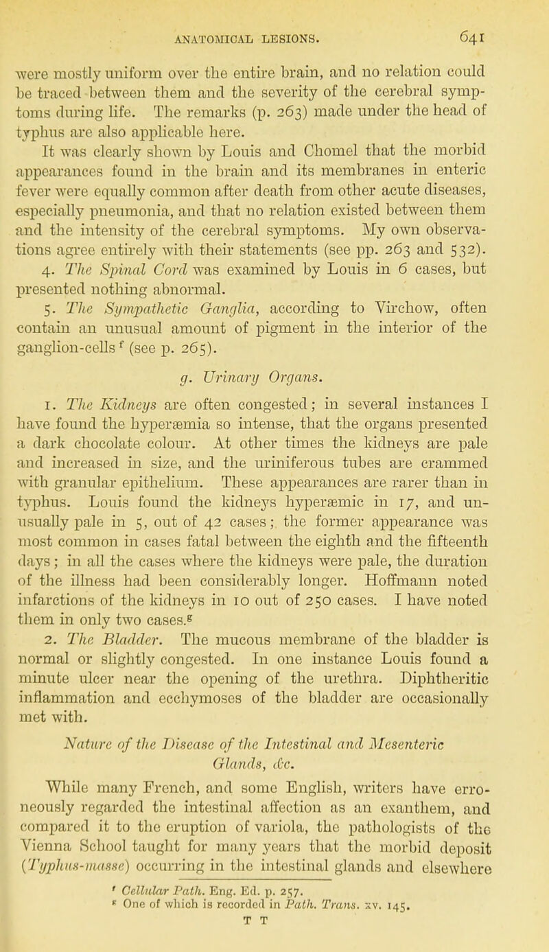 were mostly uniform over the entire brain, and no relation could be traced between them and the severity of the cerebral symp- toms during life. The remarks (p. 263) made under the head of typhus are also applicable here. It was clearly shown by Louis and Chomel that the morbid appearances found in the brain and its membranes in enteric fever were equally common after death from other acute diseases, especially pneumonia, and that no relation existed between them and the intensity of the cerebral symptoms. My own observa- tions agree entirely with their statements (see pp. 263 and 532). 4. The Spinal Cord was examined by Louis in 6 cases, but presented nothing abnormal. 5. The Sy Diathetic Ganglia, according to Virchow, often contain an unusual amount of pigment in the interior of the ganglion-cellsf (see p. 265). g. Urinary Organs. 1. The Kidneys are often congested; in several instances I have found the hyperemia so intense, that the organs presented a dark chocolate colour. At other times the kidneys are pale and increased in size, and the uriniferous tubes are crammed with granular epithelium. These appearances are rarer than in typhus. Louis found the kidneys hyperaemic in 17, and un- usually pale in 5, out of 42 cases; the former appearance was most common in cases fatal between the eighth and the fifteenth days; in all the cases where the kidneys were pale, the duration of the illness had been considerably longer. Hoffmann noted infarctions of the kidneys in 10 out of 250 cases. I have noted them in only two cases.8 2. The Bladder. The mucous membrane of the bladder is normal or slightly congested. In one instance Louis found a minute ulcer near the opening of the urethra. Diphtheritic inflammation and ecchymoses of the bladder are occasionally met with. Nature of the Disease of the Intestinal and Mesenteric Glands, <&C. While many French, and some English, writers have erro- neously regarded the intestinal affection as an exanthem, and compared it to the eruption of variola, the pathologists of the Vienna School taught for many years that the morbid deposit (Typhus-masse) occurring in the intestinal glands and elsewhere ' Cellular Path. En^. Ed. p. 257. * One of which is recorded in Path. Trans, xv. 145. T T