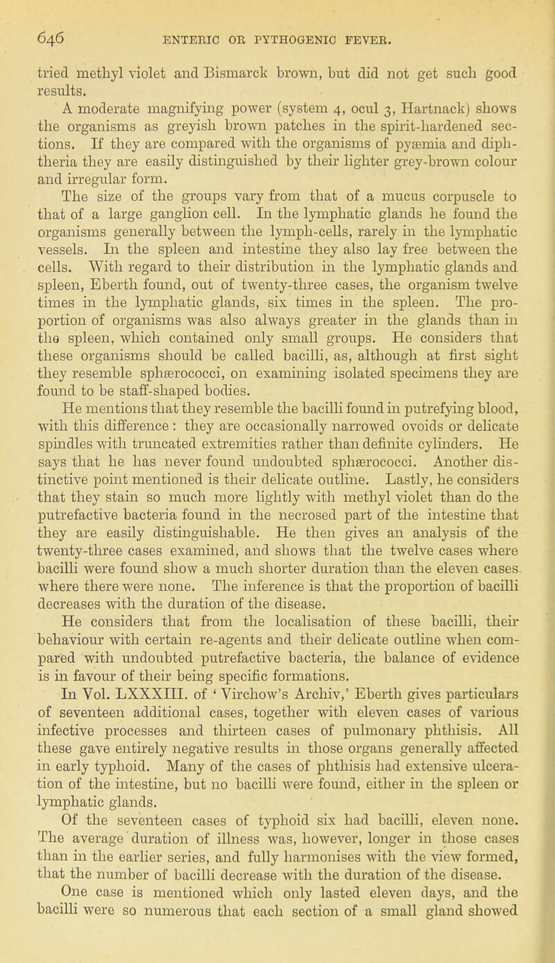 tried methyl violet and Bismarck brown, but did not get such good results. A moderate magnifying power (system 4, ocul 3, Hartnack) shows the organisms as greyish brown patches in the spirit-hardened sec- tions. If they are compared with the organisms of pyaemia and diph- theria they are easily distinguished by their lighter grey-brown colour and irregular form. The size of the groups vary from that of a mucus corpuscle to that of a large ganglion cell, In the lymphatic glands he found the organisms generally between the lymph-cells, rarely in the lymphatic vessels. In the spleen and intestine they also lay free between the cells. With regard to their distribution in the lymphatic glands and spleen, Eberth found, out of twenty-three cases, the organism twelve times hi the lymphatic glands, six times in the spleen. The pro- portion of organisms was also always greater in the glands than in the spleen, which contained only small groups. He considers that these organisms should be called bacilli, as, although at first sight they resemble sphrerococci, on examining isolated specimens they are found to be staff-shaped bodies. He mentions that they resemble the bacilli found in putrefying blood, with this difference : they are occasionally narrowed ovoids or delicate spindles with truncated extremities rather than definite cylinders. He says that he has never found undoubted sphaarococci. Another dis- tinctive point mentioned is their delicate outline. Lastly, he considers that they stain so much more lightly with methyl violet than do the putrefactive bacteria found in the necrosed part of the intestine that they are easily distinguishable. He then gives an analysis of the twenty-three cases examined, and shows that the twelve cases where bacilli were found show a much shorter duration than the eleven cases where there were none. The inference is that the proportion of bacilli decreases with the duration of the disease. He considers that from the localisation of these bacilli, their behaviour with certain re-agents and their delicate outline when com- pared with undoubted putrefactive bacteria, the balance of evidence is in favour of their being specific formations. In Vol. LXXXIII. of ' Virchow's Archiv,' Eberth gives particulars of seventeen additional cases, together with eleven cases of various infective processes and thirteen cases of pulmonary phthisis. All these gave entirely negative results in those organs generally affected in early typhoid. Many of the cases of phthisis had extensive ulcera- tion of the intestine, but no bacilli were found, either in the spleen or lymphatic glands. Of the seventeen cases of typhoid six had bacilli, eleven none. The average duration of illness was, however, longer in those cases than in the earlier series, and fully harmonises with the view formed, that the number of bacilli decrease with the duration of the disease. One case is mentioned which only lasted eleven days, and the bacilli were so numerous that each section of a small gland showed