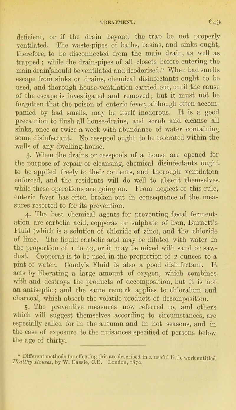 TREATMENT. deficient, or if the drain beyond the trap be not properly ventilated. The waste-pipes of baths, basins, and sinks ought, therefore, to be disconnected from the main drain, as well as trapped ; while the drain-pipes of all closets before entering the main drain[should be ventilated and deodorised. When bad smells escape from sinks or drains, chemical disinfectants ought to be used, and thorough house-ventilation carried out, until the cause of the escape is investigated and removed; but it must not be forgotten that the poison of enteric fever, although often accom- panied by bad sniells, may be itself inodorous. It is a good precaution to flush aU house-drains, and scrub and cleanse all sinks, once or twice a week with abundance of water containing some disinfectant. No cesspool ought to be tolerated within the walls of any dwelling-house. 3. When the drains or cesspools of a house are opened for the purpose of repair or cleansing, chemical disinfectants ought to be applied freely to their contents, and thorough ventilation enforced, and the residents will do well to absent themselves while these operations are going on. From neglect of this rule,, enteric fever has often broken out in consequence of the mea- sures resorted to for its prevention. 4. The best chemical agents for preventing ffecal ferment- ation are carbolic acid, copperas or sulphate of iron, Burnett's Fluid (which is a solution of chloride of zinc), and the chloride of lime. The liquid carbolic acid may be diluted with water hi the proportion of 1 to 40, or it may be mixed with sand or saw- dust. Copperas is to be used in the proportion of 2 ounces to a pint of water. Condy's Fluid is also a good disinfectant. It acts by liberating a large amount of oxygen, which combines with and destroys the products of decomposition, but it is not an antiseptic; and the same remark applies to chloralum and charcoal, which absorb the volatile products of decomposition. 5. The preventive measures now referred to, and others which will suggest themselves according to circumstances, are especially called for in the autumn and in hot seasons, and in the case of exposure to the nuisances specified of persons below the age of thirty. n Different methods for effecting this are described in a useful little work entitled Healthy Houses, by W. Eassie, C.E. London, 1872.