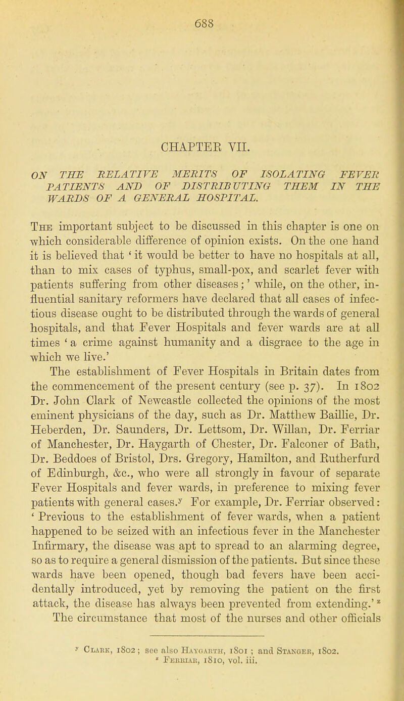 CHAPTEE VII. ON THE RELATIVE MERITS OF ISOLATING FEVER PATIENTS AND OF DISTRIBUTING THEM IN THE WARDS OF A GENERAL HOSPITAL. The important subject to be discussed in this chapter is one on which considerable difference of opinion exists. On the one hand it is believed that ' it would be better to have no hospitals at all, than to mix cases of typhus, small-pox, and scarlet fever with patients suffering from other diseases;' while, on the other, in- fluential sanitary reformers have declared that all cases of infec- tious disease ought to be distributed through the wards of general hospitals, and that Fever Hospitals and fever wards are at all times ' a crime against humanity and a disgrace to the age in which we live.' The establishment of Fever Hospitals in Britain dates from the commencement of the present century (see p. 37). In 1802 Dr. John Clark of Newcastle collected the opinions of the most eminent physicians of the day, such as Dr. Matthew Baillie, Dr. Heberden, Dr. Saunders, Dr. Lettsom, Dr. Willan, Dr. Ferriar of Manchester, Dr. Haygarth of Chester, Dr. Falconer of Bath, Dr. Beddoes of Bristol, Drs. Gregory, Hamilton, and Butherfurd of Edinburgh, &c, who were all strongly in favour of separate Fever Hospitals and fever wards, in preference to mixing fever patients with general cases.y For example, Dr. Ferriar observed: ' Previous to the establishment of fever wards, when a patient happened to be seized with an infectious fever in the Manchester Infirmary, the disease was apt to spread to an alarming degree, so as to require a general dismission of the patients. But since these wards have been opened, though bad fevers have been acci- dentally introduced, yet by removing the patient on the first attack, the disease has always been prevented from extending.'z The circumstance that most of the nurses and other officials ■v Clark, 1S02; see also Haygarth, 1S01 ; and Stangeis, 1S02. * Pbbbiab, 1S10, vol. iii.