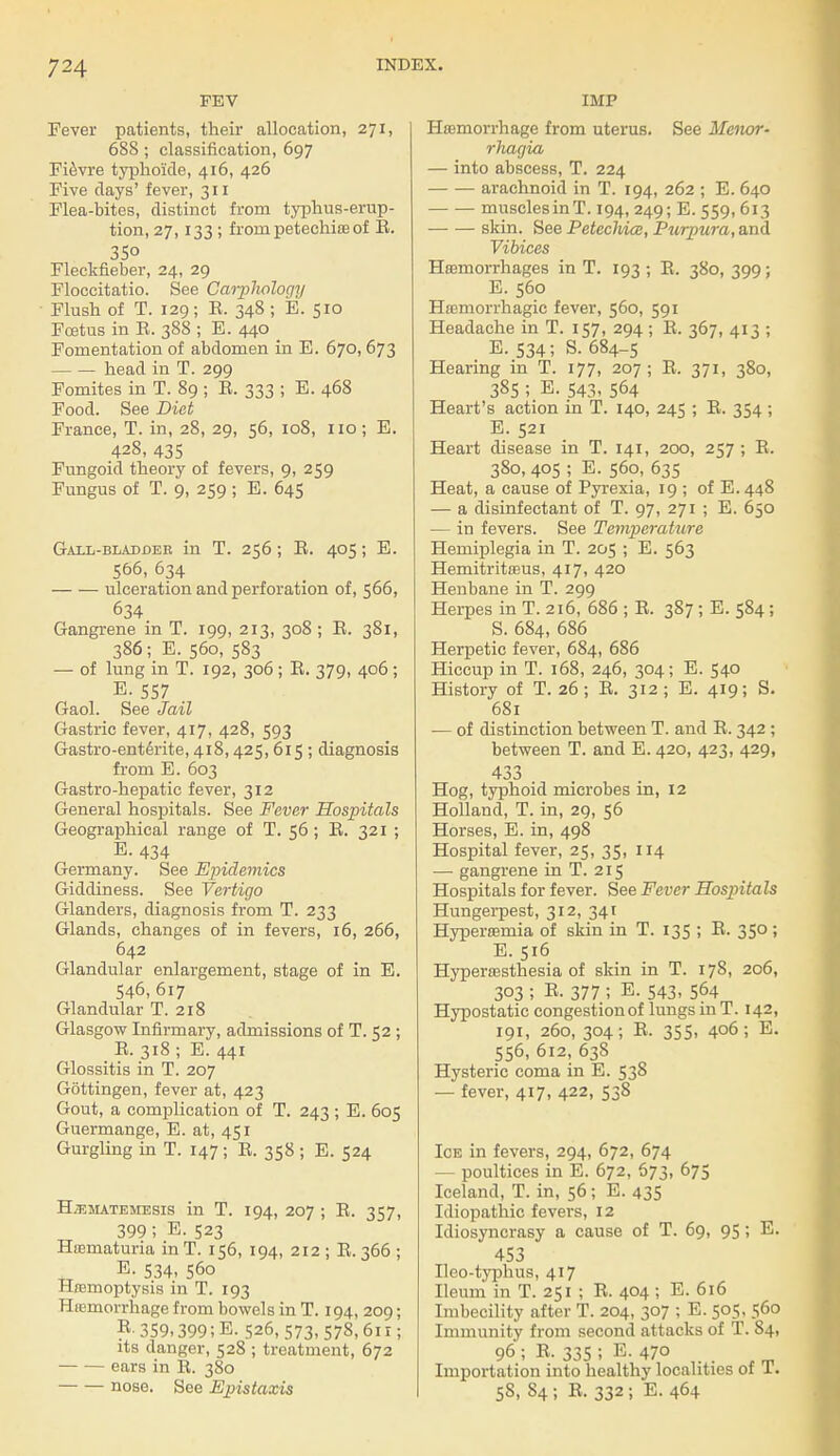 FEV Fever patients, their allocation, 271, 688; classification, 697 Fievre typhoicle, 416, 426 Five clays' fever, 311 Flea-bites, distinct from typhus-erup- tion, 27,133 ; from petechias of E. 35° Fleckfieber, 24, 29 Floccitatio. See Carphology Flush of T. 129; E. 348 ; E. 510 Foetus in E. 38S ; E. 440 Fomentation of abdomen in E. 670, 673 head in T. 299 Fomites in T. 89; E. 333 ; E. 468 Food. See Diet Fiance, T. in, 28, 29, 56, 108, 110; E. 428, 435 Fungoid theory of fevers, 9, 259 Fungus of T. 9, 259 ; E. 645 Gall-bladdeb in T. 256; E. 405; E. 566, 634 ulceration and perforation of, 566, 634 Gangrene in T. 199, 213, 308 ; E. 381, 386; E. 560, 583 — of lung in T. 192, 306 ; E. 379, 406 ; E. 557 Gaol. See Jail Gastric fever, 417, 428, 593 Gastro-enterite, 418,425, 615 ; diagnosis from E. 603 Gastro-hepatic fever, 312 General hospitals. See Fever Hospitals Geographical range of T. 56; E. 321 ; E. 434 Germany. See Epidemics Giddiness. See Vertigo Glanders, diagnosis from T. 233 Glands, changes of in fevers, 16, 266, 642 Glandular enlargement, stage of in E. 546, 617 Glandular T. 218 Glasgow Infirmary, admissions of T. 52 ; E. 318 ; E. 441 Glossitis in T. 207 Gottingen, fever at, 423 Gout, a complication of T. 243 ; E. 605 Guermange, E. at, 451 Gurgling in T. 147; E. 358 ; E. 524 Bjematemesis in T. 194, 207 ; E. 357, 399 5 E. 523 Hematuria in T. 156, 194, 212 ; E. 366 ; E. 534, 560 Haemoptysis in T. 193 Haemorrhage from bowels in T. 194, 209; R-359.399;E. 526, 573, 578,61 r; its danger, 528 ; treatment, 672 ears in E. 380 nose. See Epistaxis IMP Haemorrhage from uterus. See Motor- rhagia — into abscess, T. 224 arachnoid in T. 194, 262 ; E. 640 musclesinT. 194, 249; E. 559,613 skin. See PetecMce, Purpura, and Vibices Haemorrhages in T. 193 ; E. 380, 399; E. 560 Hemorrhagic fever, 560, 591 Headache in T. 157, 294 ; E. 367, 413 ; E.534; S. 684-5 Hearing in T. 177, 207; E. 371, 380, 385 ; E. 543, 564 Heart's action in T. 140, 245 ; E. 354 ; E. 521 Heart disease in T. 141, 200, 257 ; E. 380, 405 ; E. 560, 635 Heat, a cause of Pyrexia, 19 ; of E. 448 — a disinfectant of T. 97, 271 ; E. 650 — in fevers. See Temperature Hemiplegia in T. 205 ; E. 563 Hemitritaeus, 417, 420 Henbane in T. 299 Herpes in T. 216, 686 ; E. 387; E. 584 ; S. 684, 686 Herpetic fever, 684, 686 Hiccup in T. 168, 246, 304; E. 540 History of T. 26; E. 312; E. 419; S. 681 — of distinction between T. and E. 342 ; between T. and E. 420, 423, 429, 433 Hog, typhoid microbes in, 12 Holland, T. in, 29, 56 Horses, E. in, 498 Hospital fever, 25, 35, 114 — gangrene in T. 215 Hospitals for fever. See Fever Hosjritals Hungerpest, 312, 341 Hyperoemia of skin in T. 135 ; E. 350; E. 516 Hyperaesthesia of skin in T. 178, 206, 303 ; E, 377 ; E. 543, 564 Hypostatic congestion of lungs in T. 142, 191, 260, 304; E. 355, 406; E. 556, 612, 638 Hysteric coma in E. 538 — fever, 417, 422, 538 Ice in fevers, 294, 672, 674 — poultices in E. 672, 673, 675 Iceland, T. in, 56; E. 435 Idiopathic fevers, 12 Idiosyncrasy a cause of T. 69, 95; E. 453 Ileo-typhus, 417 Ileum in T. 251 ; E. 404 ; E. 616 Imbecility after T. 204, 307 ; E. 505, 560 Immunity from second attacks of T. S4, 96; E. 335; E. 470 Importation into healthy localities of 1. 5S, S4 ; E. 332 ; E. 464