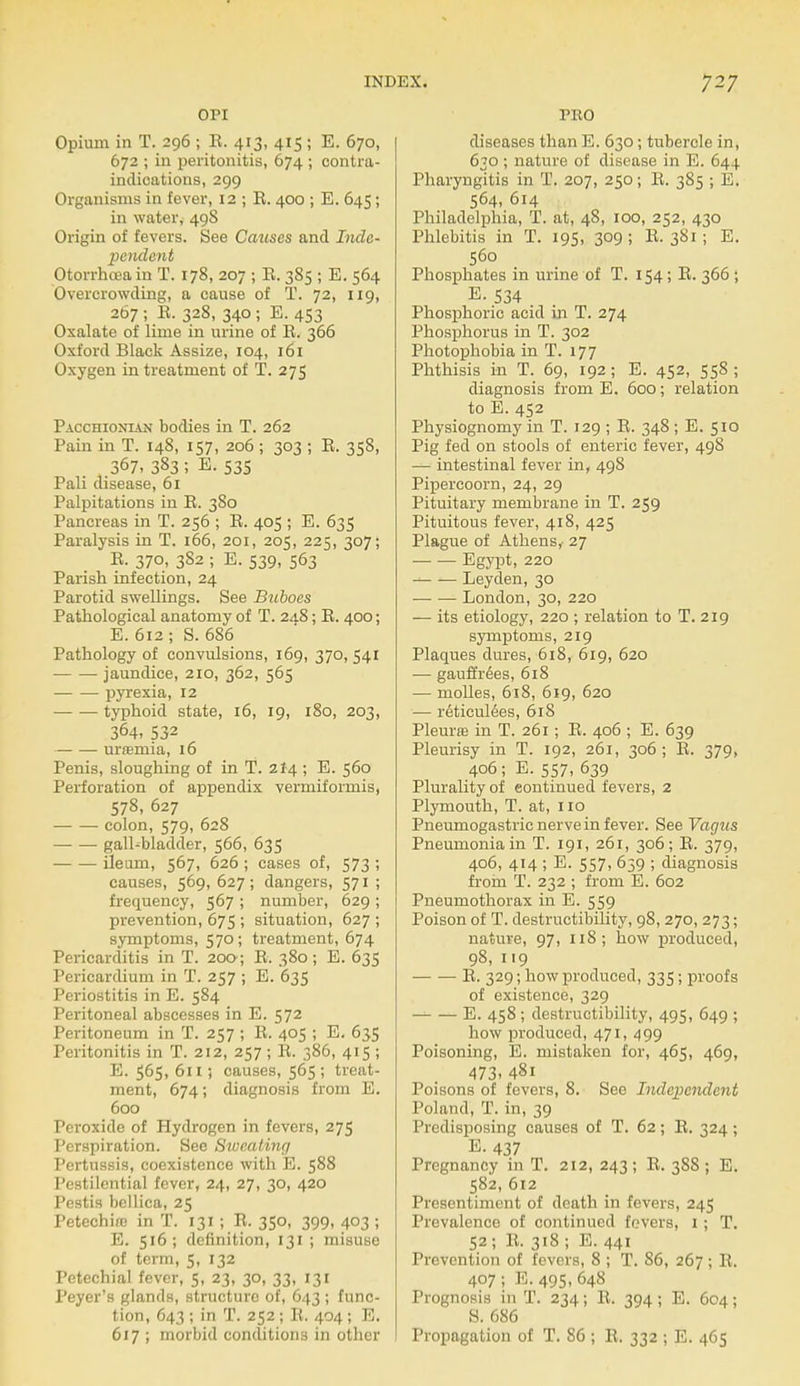 OPI Opium in T. 296 ; E. 413, 415 ; E. 670, 672 ; in peritonitis, 674 ; contra- indications, 299 Organisms in fever, 12 ; B. 400 ; E. 645; in water, 49S Origin of fevers. See Causes and Inde- pendent Otorrhoea in T. 178, 207 ; E. 385 ; E. 564 Overcrowding, a cause of T. 72, 119, 267 ; E. 328, 340 ; E. 453 Oxalate of lime in urine of E. 366 Oxford Black Assize, 104, 161 Oxygen in treatment of T. 275 Pacchionian bodies in T. 262 Pain in T. 148, 157, 206 ; 303 ; B. 358, 367, 383 ; E. S3S Pali disease, 61 Palpitations in E. 380 Pancreas in T. 256 ; E. 405 ; E. 635 Paralysis in T. 166, 201, 205, 225, 307; E. 370, 382 ; E. 539, 563 Parish infection, 24 Parotid swellings. See Bilboes Pathological anatomy of T. 24.8; B. 400; E. 612 ; S.686 Pathology of convulsions, 169, 370, 541 jaundice, 210, 362, 565 pyrexia, 12 typhoid state, 16, 19, 180, 203, 364, 532 urtemia, 16 Penis, sloughing of in T. 2I4 ; E. 560 Perforation of appendix vermiformis, 578, 627 colon, 579, 628 gall-bladder, 566, 635 ileum, 567, 626 ; cases of, 573 ; causes, 569, 627; dangers, 571 ; frequency, 567 ; number, 629 ; prevention, 675 ; situation, 627 ; symptoms, 570; treatment, 674 Pericarditis in T. 200; E. 380; E. 635 Pericardium in T. 257 ; E. 635 Periostitis in E. 584 Peritoneal abscesses in E. 572 Peritoneum in T. 257 ; B. 405 ; E. 635 Peritonitis in T. 212, 257 ; B. 386, 415 ; E. $65, 611; causes, 565 ; treat- ment, 674; diagnosis from E. 600 Peroxide of Hydrogen in fevers, 275 Perspiration. See Sweating Pertussis, coexistence with E. 588 Pestilential fever, 24, 27, 30, 420 Pestis bellica, 25 Petechire in T. 131 ; B. 350, 399, 403 ; E. 516; definition, 131 ; misuse of term, 5, 132 Petechial fever, 5, 23, 30, 33, 131 Peyer's glands, structure of, 643 ; func- tion, 643 ; in T. 252 ; B. 404 ; E. 617 ; morbid conditions in other PRO diseases than E. 630; tubercle in, 630 ; nature of disease in E. 644 Pharyngitis in T. 207, 250; E. 385 ; E. 564, 614 Philadelphia, T. at, 48, 100, 252, 430 Phlebitis in T. 195, 309 ; E. 381 ; E. 560 Phosphates in urine of T. 154; B. 366 ; E. 534 Phosphoric acid in T. 274 Phosphorus in T. 302 Photophobia in T. 177 Phthisis in T. 69, 192; E. 452, 558; diagnosis from E. 600; relation to E. 452 Physiognomy in T. 129 ; B. 348 ; E. 510 Pig fed on stools of enteric fever, 498 — intestinal fever in, 498 Pipercoorn, 24, 29 Pituitary membrane in T. 259 Pituitous fever, 418, 425 Plague of Athens,- 27 Egypt, 220 — — Leyden, 30 London, 30, 220 — its etiology, 220 ; relation to T. 219 symptoms, 219 Plaques dures, 618, 619, 620 — gauffrees, 618 — molles, 618, 619, 620 — reticulees, 618 Pleura? in T. 261 ; E. 406 ; E. 639 Pleurisy in T. 192, 261, 306; E. 379, 406; E. 557, 639 Plurality of continued fevers, 2 Plymouth, T. at, 110 Pneumogastric nerve in fever. See Vagus Pneumonia in T. 191, 261, 306; E. 379, 406, 414 ; E. 557, 659 ; diagnosis from T. 232 ; from E. 602 Pneumothorax in E. 559 Poison of T. destructibility, 98, 270, 273; nature, 97, 118; how produced, 98, 119 E. 329; how produced, 335; proofs of existence, 329 E. 458 ; destructibility, 495, 649 ; how produced, 471, 499 Poisoning, E. mistaken for, 465, 469, 473. 48i Poisons of fevers, 8. See Independent Poland, T. in, 39 Predisposing causes of T. 62; E. 324 ; E. 437 Pregnancy in T. 212, 243 ; E. 388 ; E. 582, 612 Presentiment of death in fevers, 245 Prevalence of continued fevers, 1; T. 52; B. 318 ; E. 441 Prevention of fevers, 8 ; T. 86, 267; B. 407; E.495,648 Prognosis in T. 234; B. 394 ; E. 604; S. 686 Propagation of T. 86; E. 332 ; E. 465