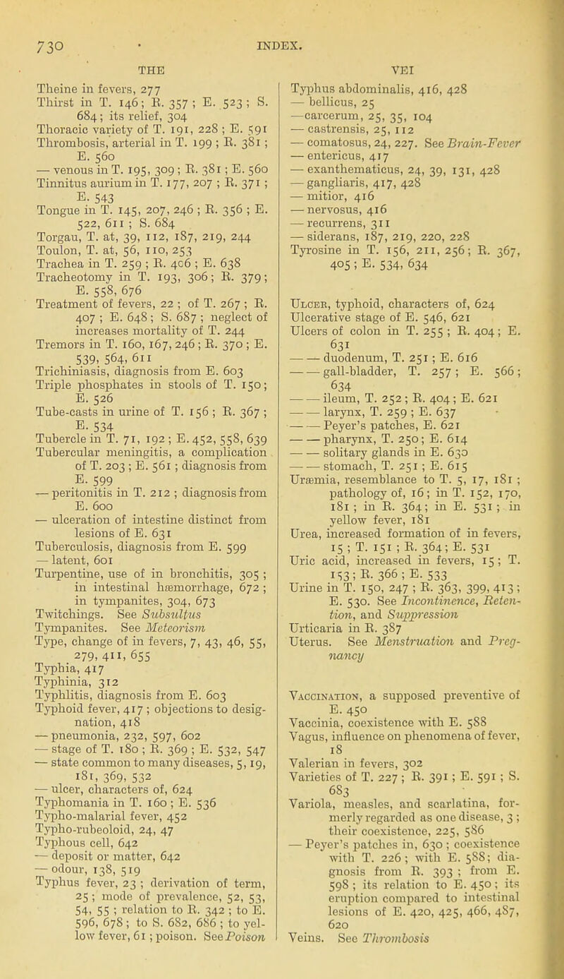 THE Theine in fevers, 277 Thirst in T. 146; E. 357; E. 523 ; S. 684 ; its relief, 304 Thoracic variety of T. 191, 228 ; E. 591 Thrombosis, arterial in T. 199 ; E. 381 ; E. 560 — venous in T. 195, 309 ; E. 381; E. 560 Tinnitus auriumin T. 177, 207 ; E. 371 ; E. 543 Tongue in T. 145, 207, 246 ; E. 356 ; E. 522, 611 ; S. 684 Torgau, T. at, 39, 112, 187, 219, 244 Toulon, T. at, 56, no, 253 Trachea in T. 259 ; E. 406 ; E. 638 Tracheotomy in T. 193, 306; E. 379; E. 558, 676 Treatment of fevers, 22 ; of T. 267 ; E. 407 ; E. 648 ; S. 687 ; neglect of increases mortality of T. 244 Tremors in T. 160,167, 246 ; E. 370 ; E. 539, 564- 611 Trichuriasis, diagnosis from E. 603 Triple phosphates in stools of T. 150; E. 526 Tube-casts in urine of T. 156 ; E. 367 ; E. 534 Tubercle in T. 71, 192 ; E. 452, 558, 639 Tubercular meningitis, a complication of T. 203 ; E. 561 ; diagnosis from E. 599 — peritonitis in T. 212 ; diagnosis from E. 600 — ulceration of intestine distinct from lesions of E. 631 Tuberculosis, diagnosis from E. 599 — latent, 601 Turpentine, use of in bronchitis, 305 ; in intestinal hreinorrhage, 672 ; in tympanites, 304, 673 Twitchings. See S^tbsuU^ls Tympanites. See Meteorism Type, change of in fevers, 7, 43, 46, 55, 279, 411, 655 Typhia, 417 Typhinia, 312 Typhlitis, diagnosis from E. 603 Typhoid fever, 417 ; objections to desig- nation, 418 — pneumonia, 232, 597, 602 — stage of T. 180 ; E. 369 ; E. 532, 547 — state common to many diseases, 5,19, 181, 369, 532 — ulcer, characters of, 624 Typhomania in T. 160 ; E. 536 Typho-malarial fever, 452 Typho-rubeoloid, 24, 47 Typhous cell, 642 — deposit or matter, 642 — odour, 138, 519 Typhus fever, 23 ; derivation of term, 25; mode of prevalence, 52, 53, 54, 55 ; relation to E. 342 ; to E. 596, 678; to S. 6S2, 686 ; to yel- low fever, 61; poison. See Poison VEI Typhus abdominalis, 416, 428 — bellicus, 25 —carcerum, 25, 35, 104 — castrensis, 25, 112 — comatosus, 24, 227. See Brain-Fever — entericus, 417 — exanthematicus, 24, 39, 131, 428 — gangliaris, 417, 428 — mitior, 416 — nervosus, 416 — recurrens, 311 — siderans, 187, 219, 220, 228 Tyrosine in T. 156, 211, 256; E. 367, 405 ; E. 534, 634 Ulcer, typhoid, characters of, 624 Ulcerative stage of E. 546, 621 Ulcers of colon in T. 255 ; E. 404; E. 631 duodenum, T. 251; E. 616 gall-bladder, T. 257 ; E. 566; 634 ileum, T. 252 ; E. 404 ; E. 621 larynx, T. 259 ; E. 637 Peyer's patches, E. 621 pharynx, T. 250; E. 614 solitary glands in E. 630 stomach, T. 251; E. 615 Uraemia, resemblance to T. 5, 17, 181 ; pathology of, 16; in T. 152, 170, 181 ; in E. 364; in E. 531 ; in yellow fever, 181 Urea, increased formation of in fevers, 15 ; T. 151 ; E. 364;E. 531 Uric acid, increased in fevers, 15; T. 153; E. 366 ; E.533 Urine in T. 150, 247 ; E. 363, 399, 413 ; E. 530. See Incontinence, Reten- tion, and Suppression Urticaria in E. 387 Uterus. See Menstruation and Preg- nancy Vaccination, a supposed preventive of E. 450 Vaccinia, coexistence with E. 588 Vagus, influence on phenomena of fever, 18 Valerian in fevers, 302 Varieties of T. 227 ; E. 391; E. 591 ; S. 683 Variola, measles, and scarlatina, for- merly regarded as one disease, 3 ; their coexistence, 225, 5S6 — Peyer's patches in, 630 ; coexistence with T. 226; with E. 5S8; dia- gnosis from E. 393 ; from E. 598 ; its relation to E. 450; its eruption compared to intestinal lesions of E. 420, 425, 466, 487, 620 Veins. Sec Thrombosis