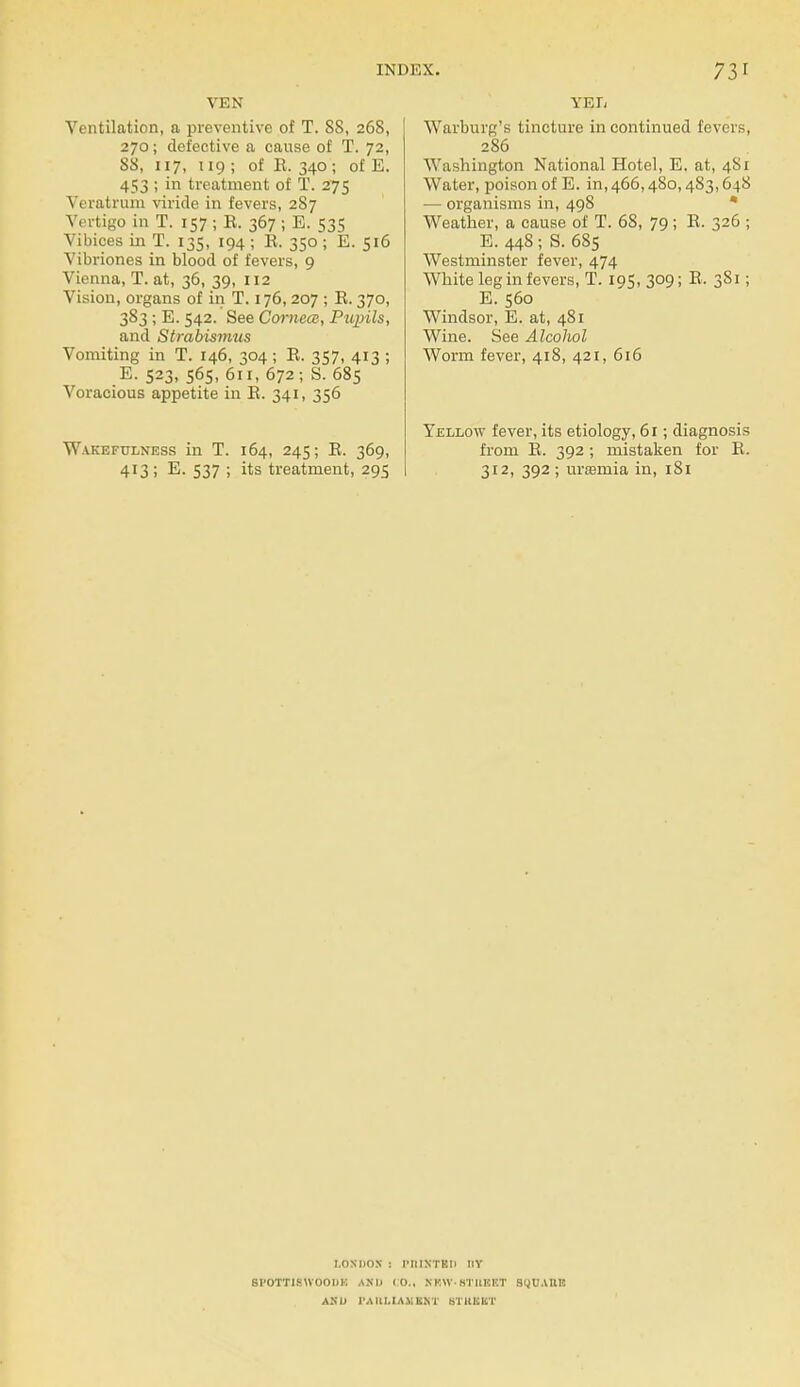 VEN Ventilation, a preventive of T. SS, 268, 270; defective a cause of T. 72, 88, 117, 119; of E. 340; of E. 453 ; in treatment of T. 275 Veratrum viride in fevers, 287 Vertigo in T. 157 ; E. 367 ; E. 535 Vibices in T. 135, 194 ; E. 350 ; E. 516 Vibriones in blood of fevers, 9 Vienna, T. at, 36, 39, 112 Vision, organs of in T. 176,207 ; E. 370, 383 ; E. 542. See Cornea, Pupils, and Strabismus Vomiting in T. 146, 304; E. 357, 413 ; E. 523, 565, 611, 672; S. 685 Voracious appetite in E. 341, 356 Wakefulness in T. 164, 245; E. 369, 413 ; E. 537 ; its treatment, 295 YEE Warburg's tincture in continued fevers, 286 Washington National Hotel, E. at, 481 Water, poison of E. in, 466,480,483,648 — organisms in, 498 Weather, a cause of T. 68, 79; E. 326 ; E. 448 ; S. 685 Westminster fever, 474 White leg in fevers, T. 195, 309; E, 381; E. 560 Windsor, E. at, 481 Wine. See Alcohol Worm fever, 418, 421, 616 Yellow fever, its etiology, 61; diagnosis from E. 392 ; mistaken for E. 312, 392 ; uraemia in, 181 LONDON : IM1INTED BY SI'OTTIKWOODK AND ( O., NKW- HTUICKT SUUAIIR AND 1'AIU.IA.VIINT BTttKBT