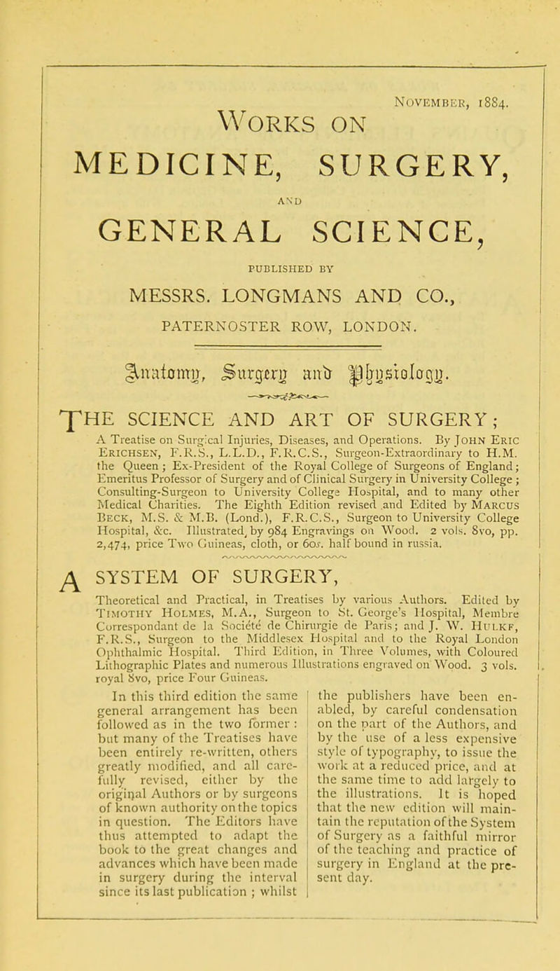 November, 1884. Works on MEDICINE, SURGERY, AND GENERAL SCIENCE, PUBLISHED BY MESSRS. LONGMANS AND CO., PATERNOSTER ROW, LONDON. THE SCIENCE AND ART OF SURGERY; A Treatise on Surgical Injuries, Diseases, and Operations. By John Eric Erichsen, F.R.S., L.L.D., F.R.C.S., Surgeon-Extraordinary to H.M. the Queen; Ex-President of the Royal College of Surgeons of England; Emeritus Professor of Surgery and of Clinical Surgery in University College ; Consulting-Surgeon to University College Hospital, and to many other Medical Charities. The Eighth Edition revised and Edited by Marcus Beck, M.S. & M.B. (Lond.), F.R.C.S., Surgeon to University College Hospital, &c. Illustrated, by 984 Engravings on Wood. 2 vols. Svo, pp. 2,474, price Two Guineas, cloth, or 60s. half bound in russia. A SYSTEM OF SURGERY, Theoretical and Practical, in Treatises by various Authors. Edited by Timothy Holmes, M.A., Surgeon to St. George's Hospital, Membre Correspondant de la Societe de Chinugie de Paris; and J. W. Hui.kf, F.R.S., Surgeon to the Middlesex Hospital and to the Royal London Ophthalmic Hospital. Third Edition, in Three Volumes, with Coloured Lithographic Plates and numerous Illustrations engraved on Wood. 3 vols, royal Svo, price Four Guineas. In this third edition the same general arrangement has been followed as in the two former : but many of the Treatises have been entirely re-written, others greatly modified, and all care- fully revised, cither by the original Authors or by surgeons of known authority on the topics in question. The Editors have thus attempted to adapt the book to the great changes and advances which have been made in surgery during the interval since its last publication ; whilst [ the publishers have been en- abled, by careful condensation I on the part of the Authors, and by the use of a less expensive style of typography, to issue the work at a reduced price, and at the same time to add largely to the illustrations. It is hoped that the new edition will main- tain the reputation of the System of Surgery as a faithful mirror of the teaching and practice of surgery in England at the pre- sent day.