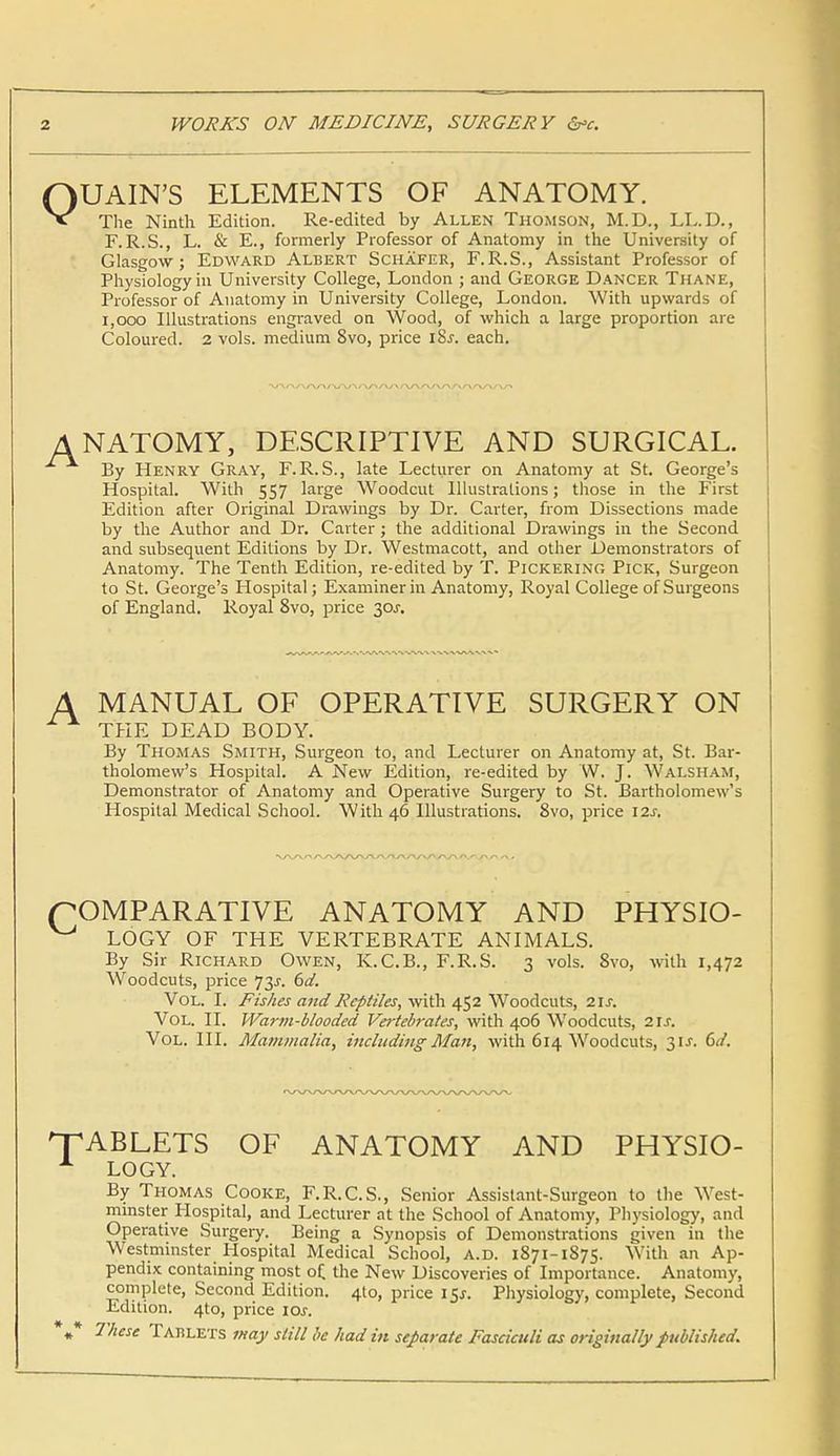 QUAIN'S ELEMENTS OF ANATOMY. The Ninth Edition. Re-edited by Allen Thomson, M.D., LL.D., F.R.S., L. & E., formerly Professor of Anatomy in the University of Glasgow; Edward Albert Schafer, F.R.S., Assistant Professor of Physiology in University College, London ; and George Dancer Thane, Professor of Anatomy in University College, London. With upwards of 1,000 Illustrations engraved on Wood, of which a large proportion are Coloured. 2 vols, medium 8vo, price l8.r. each. NATOMY, DESCRIPTIVE AND SURGICAL. By Henry Gray, F. R. S., late Lecturer on Anatomy at St. George's Hospital. With 557 large Woodcut Illustrations; those in the First Edition after Original Drawings by Dr. Carter, from Dissections made by the Author and Dr. Carter; the additional Drawings in the Second and subsequent Editions by Dr. Westmacott, and other Demonstrators of Anatomy. The Tenth Edition, re-edited by T. Pickering Pick, Surgeon to St. George's Hospital; Examiner in Anatomy, Royal College of Surgeons of England. Royal 8vo, price 30J. MANUAL OF OPERATIVE SURGERY ON THE DEAD BODY. By Thomas Smith, Surgeon to, and Lecturer on Anatomy at, St. Bar- tholomew's Hospital. A New Edition, re-edited by W. J. Walsham, Demonstrator of Anatomy and Operative Surgery to St. Bartholomew's Hospital Medical School. With 46 Illustrations. 8vo, price 12s, (COMPARATIVE ANATOMY AND PHYSIO- ^ LOGY OF THE VERTEBRATE ANIMALS. By Sir Richard Owen, K.C.B., F.R.S. 3 vols. 8vo, with 1,472 Woodcuts, price 73J. 6d. Vol. I. Fishes and Reptiles, with 452 Woodcuts, 21s. Vol. II. Warm-blooded Vertebrates, with 406 Woodcuts, 2IJ. Vol. III. Mammalia, including Man, with 614 Woodcuts, 31J. Cd. 'TABLETS OF ANATOMY AND PHYSIO- A LOGY. By Thomas Cooke, F.R.C.S., Senior Assistant-Surgeon to the West- minster Hospital, and Lecturer at the School of Anatomy, Thysiology, and Operative Surgery. Being a Synopsis of Demonstrations given in the Westminster Hospital Medical School, a.d. 1871-1S75. With an Ap- pendix containing most of the New Discoveries of Importance. Anatomy, complete, Second Edition. 4to, price i$s. Physiology, complete, Second Edition. 4to, price ior. *»* These Tablets may still be had in separate Fasciculi as originally published.