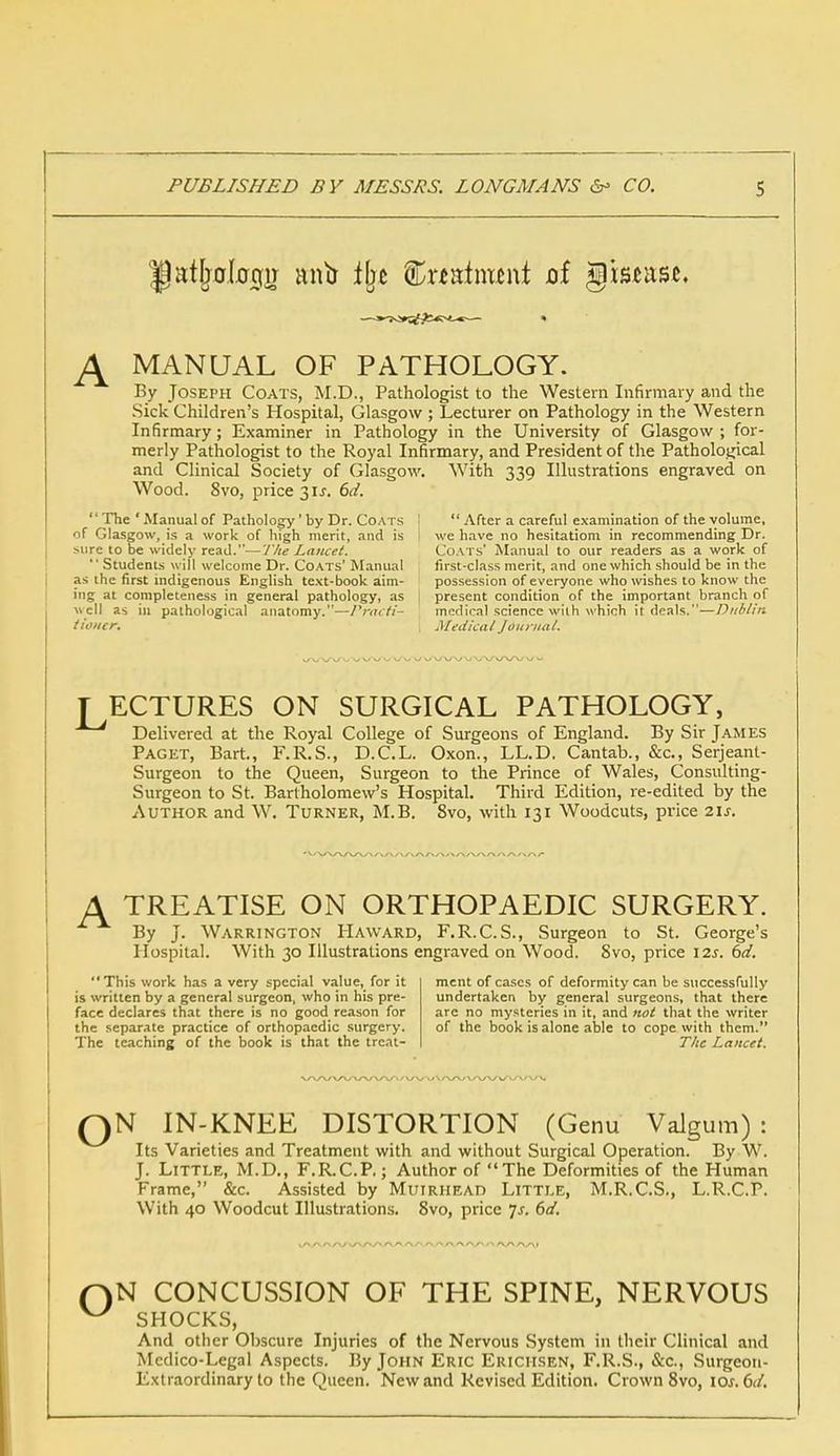 J± MANUAL OF PATHOLOGY. By Joseph Coats, M.D., Pathologist to the Western Infirmary and the Sick Children's Hospital, Glasgow ; Lecturer on Pathology in the Western Infirmary; Examiner in Pathology in the University of Glasgow ; for- merly Pathologist to the Royal Infirmary, and President of the Pathological and Clinical Society of Glasgow. With 339 Illustrations engraved on Wood. 8vo, price 31J. 6d. The ' Manual of Pathology' by Dr. Coats I  After a careful examination of the volume, of Glasgow, is a work of high merit, and is i we have no hesitationi in recommending Dr. Mire to be widely read.—The Lancet. Coats' Manual to our readers as a work of Students will welcome Dr. Coats' Manual first-class merit, and one which should be in the as the first indigenous English text-book aim- possession of everyone who wishes to know the ing at completeness in general pathology, as 1 present condition of the important branch of well as in pathological anatomy.—Practi- medical science wilh which it deals.—Dub/in iioiicr. I Medical Journal. T ECTURES ON SURGICAL PATHOLOGY, Delivered at the Royal College of Surgeons of England. By Sir James Paget, Bart., F.R.S., D.C.L. Oxon., LL.D. Cantab., &c, Serjeant- Surgeon to the Queen, Surgeon to the Prince of Wales, Consulting- Surgeon to St. Bartholomew's Hospital. Third Edition, re-edited by the Author and W. Turner, M.B. Svo, with 131 Woodcuts, price 21s. A TREATISE ON ORTHOPAEDIC SURGERY. By J. Warrington Haward, F.R.C.S., Surgeon to St. George's Hospital. With 30 Illustrations engraved on Wood. Svo, price 12s. 6d. This work has a very special value, for it ment of cases of deformity can be successfully is written by a general surgeon, who in his pre- undertaken by general surgeons, that there face declares that there is no good reason for are no mysteries in it, and not that the writer the separate practice of orthopaedic surgery. of the book is alone able to cope with them. The teaching of the book is that the treat- The Lancet. QN IN-KNEE DISTORTION (Genu Valgum) : Its Varieties and Treatment with and without Surgical Operation. By W. J. Little, M.D., F.R.C.P.; Author of The Deformities of the Human Frame, &c. Assisted by MuiRHEAn Little, M.R.C.S., L.R.C.P. With 40 Woodcut Illustrations. Svo, price ]s. 6d. N CONCUSSION OF THE SPINE, NERVOUS SHOCKS, And other Obscure Injuries of the Nervous System in their Clinical and Medico-Legal Aspects. By John Eric Erichsen, F.R.S., &c, Surgeon- Extraordinary to the Queen. New and Revised Edition. Crown 8vo, ioj. (3d.