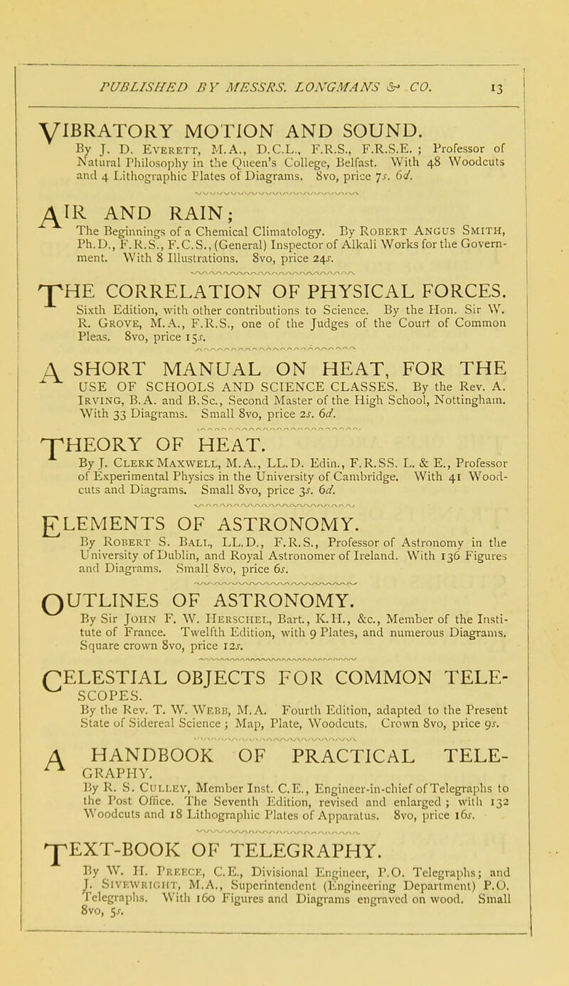 VIBRATORY MOTION AND SOUND. By J. D. Everett, M.A., D.C.L., F.R.S., F.R.S.E. ; Professor of Natural Philosophy in the Queen's College, Belfast. With 48 Woodcuts and 4 Lithographic Plates of Diagrams. 8vo, price Js. 6<J. AIR AND RAIN; The Beginnings of a Chemical Climatology. By Robert Angus Smith, Ph.D., F.R.S., F.C.S., (General) Inspector of Alkali Works for the Govern- ment. With 8 Illustrations. 8vo, price 24^. 'pHE CORRELATION OF PHYSICAL FORCES. Sixth Edition, with other contributions to Science. By the Hon. Sir W. R. Grove, M.A., F.R.S., one of the Judges of the Court of Common Pleas. 8vo, price 15s. A SHORT MANUAL ON HEAT, FOR THE USE OF SCHOOLS AND SCIENCE CLASSES. By the Rev. A. Irving, B.A. and B.Sc, Second Master of the High School, Nottingham. With 33 Diagrams. Small 8vo, price 2s. 6d. THEORY OF HEAT. By J. Clerk Maxwell, M.A., LL.D. Edin., F.R.SS. L. & E., Professor of Experimental Physics in the University of Cambridge. With 41 Wood- cuts and Diagrams. Small 8vo, price 3J. 6d. ELEMENTS OF ASTRONOMY. By Robert S. Ball, LL.D., F.R.S., Professor of Astronomy in the University of Dublin, and Royal Astronomer of Ireland. With 136 Figures and Diagrams. Small 8vo, price 6s. OUTLINES OF ASTRONOMY. By Sir John F. W. Herschel, Bart., K.H., &c, Member of the Insti- tute of France. Twelfth Edition, with 9 Plates, and numerous Diagrams. Square crown 8vo, price 12s. (CELESTIAL OBJECTS FOR COMMON TELE- SCOPES. By the Rev. T. W. Webb, M.A. Fourth Edition, adapted to the Present State of Sidereal Science ; Map, Plate, Woodcuts. Crown 8vo, price gs. A HANDBOOK OF PRACTICAL TELE- GRAPHY. By R. S. Culley, Member Inst. C.E., Engineer-in-chief of Telegraphs to the Post Office. The Seventh Edition, revised and enlarged ; with 132 Woodcuts and 18 Lithographic Plates of Apparatus. 8vo, price i6j. ^pEXT-BOOK OF TELEGRAPHY. By W. II. Treece, C.E., Divisional Engineer, P.O. Telegraphs; and J. SlVBWRTOHT, M.A., Superintendent (Engineering Department) P.O. Telegraphs. With 160 Figures and Diagrams engraved on wood. Small 8vo, Sj.