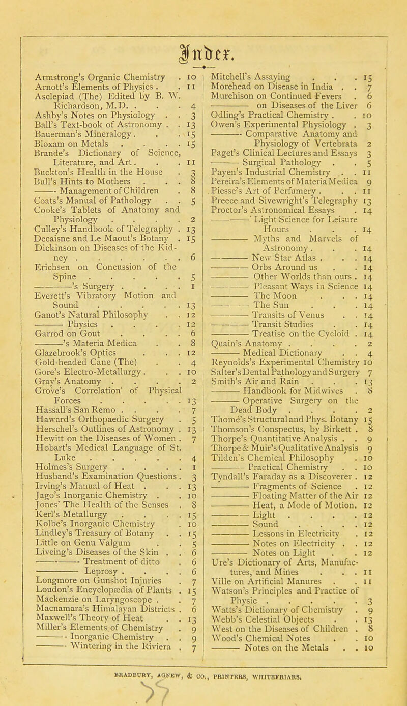 Concussion of the Armstrong's Organic Chemistry Arnott's Elements of Physics . Asclepiad (The) Edited by B. W Richardson, M.D. . Ashby's Notes on Physiology . Ball's Text-book of Astronomy . Bauerman's Mineralogy. Bloxam on Metals Brande's Dictionary of Science Literature, and Art. Buckton's Health in the House Bull's Hints to Mothers Management of Children Coats's Manual of Pathology Cooke's Tablets of Anatomy and Physiology Culley's Handbook of Telegraphy Decaisne and Le Maout's Botany Dickinson on Diseases of the Kid- ney . Erichsen on Spine .... 's Surgery . Everett's Vibratory Motion and Sound .... Ganot's Natural Philosophy Physics Garrod on Gout 's Materia Medica Glazebrook's Optics Gold-headed Cane (The) Gore's Electro-Metallurgy. Gray's Anatomy . Grove's Correlation' of Physical Forces . Hassall's San Remo . Haward's Orthopaedic Surgery Herschel's Outlines of Astronomy Hewitt on the Diseases of Women Hobart's Medical Language of St Luke Holmes's Surgery Husband's Examination Questions Irving's Manual of Heat . Jago's Inorganic Chemistry . Jones' The Health of the Senses KeiTs Metallurgy Kolbe's Inorganic Chemistry Lindley's Treasury of Botany Little on Genu Valgum Liveing's Diseases of the Skin . Treatment of ditto Leprosy . Longmore on Gunshot Injuries Loudon's Encyclopaedia of Plants Mackenzie on Laryngoscope . Macnamara's Himalayan Districts Maxwell's Theory of Heat Miller's Elements of Chemistry Inorganic Chemistry Wintering in the Riviera 10 11 4 3 13 IS '5 11 J 8 8 5 2 13 is s I 13 12 12 6 8 12 4 10 2 13 7 5 13 7 4 1 3 13 10 8 IS 10 IS 5 6 6 6 7 IS 7 6 13 9 9 7 Mitchell's Assaying . . .15 Morehead on Disease in India . . 7 Murchison on Continued Fevers . 6 on Diseases of the Liver 6 Odling's Practical Chemistry . .10 Owen's Experimental Physiology . 3 Comparative Anatomy and Physiology of Vertebrata 2 Paget's Clinical Lectures and Essays 3 Surgical Pathology . . 5 Payen's Industrial Chemistry . .11 Pereira's Elements of Materia Medica 9 . Piesse's Art of Perfumery . ..11 Preece and Sivewright's Telegraphy 13 Proctor's Astronomical Essays . 14 ' Light Science for Leisure Hours . . .14 Myths and Marvels of Agronomy. . .14 New Star Atlas . . . 14 Orbs Around us . -14 Other Worlds than ours . 14 Pleasant Ways in Science 14 The Moon . . . 14 The Sun . . .14 Transits of Venus . . 14 Transit Studies . .14 ■ Treatise on the Cycloid . 14 Quain's Anatomy . . . .2 Medical Dictionary . . 4 Reynolds's Experimental Chemistry 10 Salter's Dental Pathology and Surgery 7 Smith's Air and Rain . . .13 Handbook for Mid wives . 8 ■ Operative Surgery on the Dead Body .... 2 Thome's Structural and Phys. Botany 15 Thomson's Conspectus, by Birkett . 8 Thorpe's Quantitative Analysis . . 9 Thorpe & Muir's Qualitative Analysis 9 Tilden's Chemical Philosophy . 10 Practical Chemistry . . 10 Tyndall's Faraday as a Discoverer . 12 Fragments of Science . 12 Floating Matter of the Air 12 Heat, a Mode of Motion. 12 Light . . . .12 Sound . . . 12 Lessons in Electricity . 12 Notes on Electricity . .12 Notes on Light . .12 Ure's Dictionary of Arts, Manufac- tures, and Mines . ..11 Ville on Artificial Manures . .11 Watson's Principles and Practice of Physic ..... 3 Watts's Dictionary of Chemistry . 9 Webb's Celestial Objects . .13 West on the Diseases of Children . 8 Wood's Chemical Notes . . 10 Notes on the Metals . .10 BRADBURY, AONKW, & CO., PR1NTKR8, WJIITEFRtARS.