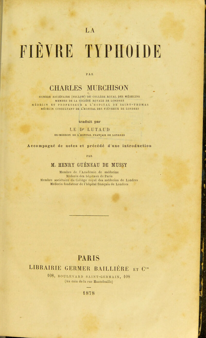 LA FIÈVRE TYPHOÏDE PAU CHARLES MURCHISON MEMBÏIE SOCIÉTAIRE (FELLOW) DU COLLÈOE BOÏAL DES MÉDECINS MEMBRE DE LA SOCIÉTÉ ROYALE DE LONDRES MÉDECIN ET PROFESSEUR A L'HOPITAL DE SAINT-THOMAS MÉDECIN CONSULTANT DE L'HOPITAL DES FIÉVREUX DE LONDRES traduit par LE Dr LUTAUD BX-MÉDEC1N DE L'UOPITAL FRANÇAIS DE LONDRES Accompagné de notes et précédé d une introduction l'A P. M. HENRY GUÉNEAU DE MUSSY Membre de l'Académie de médecine Médecin des hôpitaux de Paris Membre sociétaire du Collège royal des médecins de Londres Médecin fondateur de l'hôpital français de Londres PARIS LIBRAIRIE GERMER BAILLIÈRE et C 108, BOULEVARD SAINT-GERMAIN, 108 (Au coin do la rue Hautcfeuillc) 1878