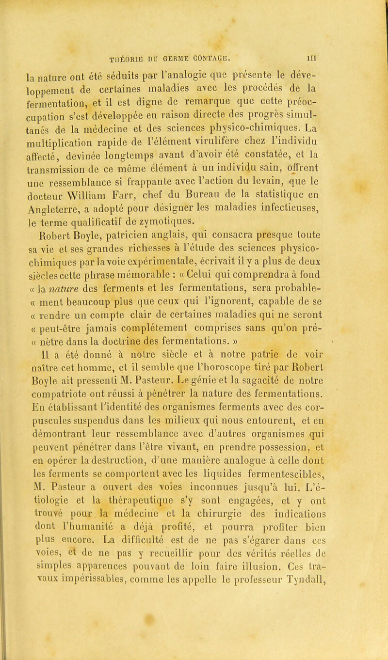 la nature ont été séduits par l'analogie que présente le déve- loppement de certaines maladies avec les procédés de la fermentation, et il est digne de remarque que cette préoc- cupation s'est développée en raison directe des progrès simul- tanés de la médecine et des sciences physico-chimiques. La multiplication rapide de l'élément virulifère chez l'individu affecté, devinée longtemps avant d'avoir été constatée, et la transmission de ce même élément à un individu sain, offrent une ressemblance si frappante avec l'action du levain, que le docteur William Farr, chef du Bureau de la statistique en Angleterre, a adopté pour désigner les maladies infectieuses, le terme qualificatif de zymotiques. Robert Boyle, patricien anglais, qui consacra presque toute sa vie et ses grandes richesses à l'étude des sciences physico- chimiques par la voie expérimentale, écrivait il y a plus de deux siècles cette phrase mémorable : « Celui qui comprendra à fond « la nature des ferments et les fermentations, sera probable- « ment beaucoup plus que ceux qui l'ignorent, capable de se « rendre un compte clair de certaines maladies qui ne seront « peut-être jamais complètement comprises sans qu'on pré- « nètre dans la doctrine des fermentations. » 11 a été donné à notre siècle et à notre patrie de voir naître cet homme, et il semble que l'horoscope tiré par Robert Boyle ait pressenti M. Pasteur. Le génie et la sagacité de notre compatriote ont réussi à pénétrer la nature des fermentations. En établissant l'identité des organismes ferments avec des cor- puscules suspendus dans les milieux qui nous entourent, et en démontrant leur ressemblance avec d'autres organismes qui peuvent pénétrer dans l'être vivant, en prendre possession, et en opérer la destruction, d'une manière analogue à celle dont les ferments se comportent avec les liquides fermentescibles, M. Pasteur a ouvert des voies inconnues jusqu'à lui. L'é- tiologie et la thérapeutique s'y sont engagées, et y ont trouvé pour la médecine et la chirurgie des indications dont l'humanité a déjà profité, et pourra profiter bien plus encore. La difficulté est de ne pas s'égarer dans ces voies, et de ne pas y recueillir pour des vérités réelles de simples apparences pouvant de loin faire illusion. Ces Ira- vaux impérissables, comme les appelle le professeur Tyndall,