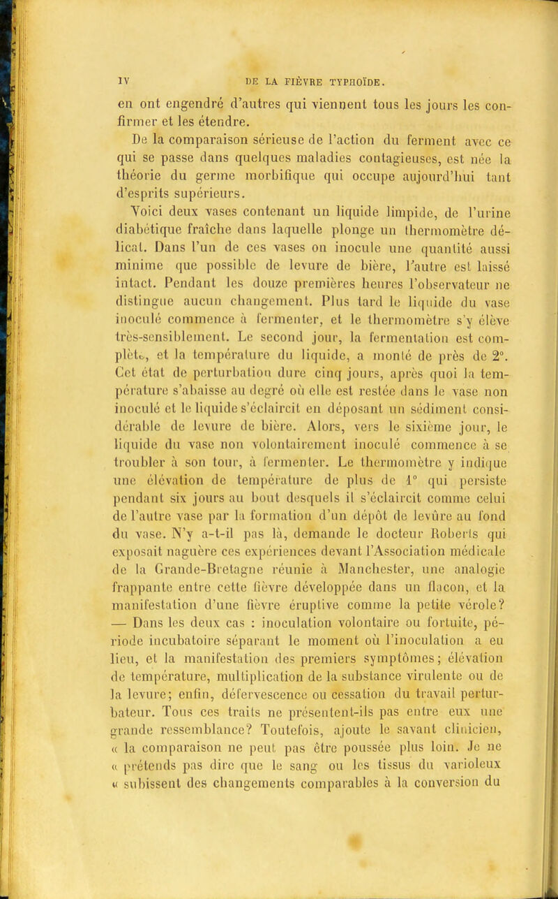 en ont engendré d'antres qui viennent tous les jours les con- firmer et les étendre. De la comparaison sérieuse de l'action du ferment avec ce qui se passe dans quelques maladies contagieuses, est née la théorie du germe morbifique qui occupe aujourd'hui tant d'esprits supérieurs. Yoici deux vases contenant un liquide limpide, de l'urine diabétique fraîche dans laquelle plonge un thermomètre dé- licat. Dans l'un de ces vases on inocule une quantité aussi minime que possible de levure de bière, l'autre est laissé intact. Pendant les douze premières heures l'observateur ne distingue aucun changement. Plus tard le liquide du vase inoculé commence à fermenter, et le tbermomètre s'y élève très-sensiblement. Le second jour, la fermentation est com- plète, et la température du liquide, a monté de près de 2°. Cet état de perturbation dure cinq jours, après quoi la tem- pérature s'abaisse au degré où elle est restée dans le vase non inoculé et le liquide s'éclaircit en déposant un sédiment consi- dérable de levure de bière. Alors, vers le sixième jour, le liquide du vase non volontairement inoculé commence à se troubler à son tour, à fermenter. Le thermomètre y indique une élévation de température de plus de 1° qui persiste pendant six jours au bout desquels il s'éclaircit comme celui de l'autre vase par la formation d'un dépôt de levure au fond du vase. N'y a-t-il pas là, demande le docteur Roberls qui exposait naguère ces expériences devant l'Association médicale de la Grande-Bretagne réunie à Manchester, une analogie frappante entre cette fièvre développée dans un flacon, et la manifestation d'une fièvre éruptive comme la petite vérole? — Dans les deux cas : inoculation volontaire ou fortuite, pé- riode incubatoire séparant le moment où l'inoculation a eu lieu, et la manifestation des premiers symptômes; élévation de température, multiplication de la substance virulente ou de la levure; enfin, défervescence ou cessation du travail pertur- bateur. Tous ces traits ne présentent-ils pas entre eux une grande ressemblance? Toutefois, ajoute le savant clinicien, « la comparaison ne peut pas être poussée plus loin. Je ne a prétends pas dire que le sang ou les tissus du varioleux « subissent des changements comparables à la conversion du