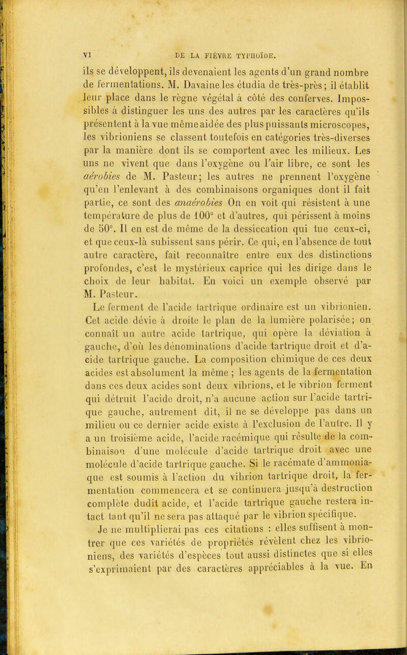 ils se développent, ils devenaient les agents d'un grand nombre de fermentations. M. Davaineles étudia de très-près; il établit leur place dans le règne végétal à côté des conferves. Impos- sibles à distinguer les uns des autres par les caractères qu'ils présentent à la vue même aidée des plus puissants microscopes, les vibiïoniens se classent toutefois en catégories très-diverses par la manière dont ils se comportent avec les milieux. Les uns ne vivent que dans l'oxygène ou l'air libre, ce sont les aérobies de M. Pasteur; les autres ne prennent l'oxygène qu'en l'enlevant à des combinaisons organiques dont il fait partie, ce sont des anaérobies On en voit qui résistent à une température de plus de 100° et d'autres, qui périssent à moins de 50°. Il en est de même de la dessiccation qui tue ceux-ci, et que ceux-là subissent sans périr. Ce qui, en l'absence de tout autre caractère, fait reconnaître entre eux des distinctions profondes, c'est le mystérieux caprice qui les dirige dans le eboix de leur habitat. En voici un exemple observé par M. Pasteur. Le ferment de l'acide tartrique ordinaire est un vibiionien. Cet acide dévie à droite le plan de la lumière polarisée; on connaît un autre acide tartrique, qui opère la déviation à gauche, d'où les dénominations d'acide tartrique droit et d'a- cide tartrique gauche. La composition chimique de ces deux acides est absolument la même ; les agents de la fermentation dans ces deux acides sont deux vibrions, et le vibrion ferment qui détruit l'acide droit, n'a aucune action sur l'acide tartri- que gauche, autrement dit, il ne se développe pas dans un milieu ou ce dernier acide existe à l'exclusion de l'autre. Il y a un troisième acide, l'acide racémique qui résulte de la com- binaison d'une molécule d'acide tartrique droit avec une molécule d'acide tartrique gauche. Si le racémate d'ammonia- que est soumis à l'action du vibrion tartrique droit, la fer- mentation commencera et se continuera jusqu'à destruction complète dudit acide, et l'acide tartrique gauche restera in- tact tant qu'il ne sera pas attaqué par le vibrion spécifique. Je ne multiplierai pas ces citations : elles suffisent à mon- trer que ces variétés de propriétés révèlent chez les vibrio- niens, des variétés d'espèces tout aussi distinctes que si elles s'exprimaient par des caractères appréciables à la vue. En