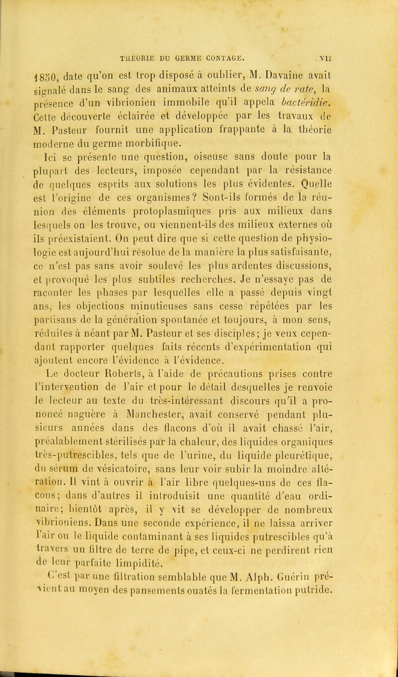 1850, date qu'on est trop disposé à oublier, M. Davaine avait signalé dans le sang des animaux atteints de sang de rate, la présence d'un vibrionien immobile qu'il appela bactéridie. Celte découverte éclairée et développée par les travaux de M. Pasteur fournit une application frappante à la théorie moderne du germe morbifique. Ici se présente une question, oiseuse sans doute pour la plupart des lecteurs, imposée cependant par la résistance de quelques esprits aux solutions les plus évidentes. Quelle est l'origine de ces organismes? Sont-ils formés de la réu- nion des éléments protoplasmiques pris aux milieux dans lesquels on les trouve, ou viennent-ils des milieux externes où ils préexistaient. On peut dire que si cette question de physio- logie est aujourd'hui résolue de la manière la plus satisfaisante, ce n'est pas sans avoir soulevé les plus ardentes discussions, et provoqué les plus subtiles recherches. Je n'essaye pas de raconter les phases par lesquelles elle a passé depuis vingt ans, les objections minutieuses sans cesse répétées par les partisans de la génération spontanée et toujours, à mon sens, réduites à néant par M. Pasteur et ses disciples; je veux cepen- dant rapporter quelques faits récents d'expérimentation qui ajoutent encore l'évidence à l'évidence. Le docteur Roberts, à l'aide de précautions prises contre l'intervention de l'air et pour le détail desquelles je renvoie le lecteur au texte du très-intéressant discours qu'il a pro- noncé naguère à Manchester, avait conservé pendant plu- sieurs années dans des flacons d'où il avait chassé l'air, préalablement stérilisés par la chaleur, des liquides organiques très-putrescibles, tels que de l'urine, du liquide pleurétique, du sérum de vésicatoire, sans leur voir subir la moindre allé- ration. Il vint à ouvrir à l'air libre quelques-uns de ces fla- cons; dans d'autres il introduisit une quantité d'eau ordi- naire; bientôt après, il y vit se développer de nombreux vibrioniens. Dans une seconde expérience, il ne laissa arriver l'air ou le liquide contaminant à ses liquides putrescibles qu'à travers un filtre de terre de pipe, et ceux-ci ne perdirent rien de leur parfaite limpidité. C'est par une filtration semblable que M. Alph. Guérin pré- vientau moyen des pansements ouatés la fermentation putride.
