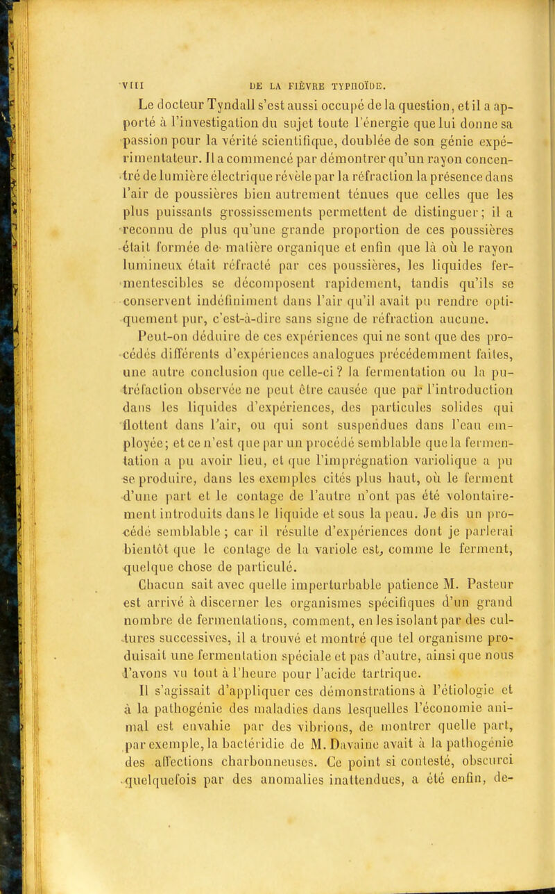 Le docteur Tyndall s'est aussi occupé de la question, et il a ap- porté à l'investigation du sujet toute l'énergie que lui donne sa passion pour la vérité scientifique, doublée de son génie expé- rimentateur. 11 a commencé par démontrer qu'un rayon concen- tré de lumière électrique révèle par la réfraction la présence dans l'air de poussières bien autrement ténues que celles que les plus puissants grossissements permettent de distinguer; il a reconnu de plus qu'une grande proportion de ces poussières était Formée de- matière organique et enfin que là où le rayon lumineux était réfracté par ces poussières, les liquides fer- •mcnlesciblcs se décomposent rapidement, tandis qu'ils se conservent indéfiniment dans l'air qu'il avait pu rendre opti- quement pur, c'est-à-dire sans signe de réfraction aucune. Peut-on déduire de ces expériences qui ne sont que des pro- cédés différents d'expériences analogues précédemment faites, une autre conclusion que celle-ci? la fermentation ou la pu- tréfaction observée ne peut être causée que par l'introduction dans les liquides d'expériences, des particules solides qui flottent dans l'air, ou qui sont suspendues dans l'eau em- ployée; et ce n'est que par un procédé semblable que la fermen- tation a pu avoir lieu, et que l'imprégnation variolique a pu se produire, dans les exemples cités plus haut, où le ferment d'une part et le contage de l'autre n'ont pas été volontaire- ment introduits dans le liquide et sous la peau. Je dis un pro- cédé semblable; car il résulte d'expériences dont je parlerai bientôt que le contage de la variole est, comme le ferment, quelque chose de particulé. Chacun sait avec quelle imperturbable patience M. Pasteur est arrivé à discerner les organismes spécifiques d'un grand nombre de fermentations, comment, en les isolant par des cul- tures successives, il a trouvé et montré que tel organisme pro- duisait une fermentation spéciale et pas d'autre, ainsi que nous l'avons vu tout à l'heure pour l'acide tarlrique. Il s'agissait d'appliquer ces démonstrations à l'étiologie et à la pathogénie des maladies dans lesquelles l'économie ani- mal est envahie par des vibrions, de montrer quelle part, par exemple, la bacléridie de M. Davaine avait à la pathogénie des affections charbonneuses. Ce point si contesté, obscurci quelquefois par des anomalies inattendues, a été enfin, de-
