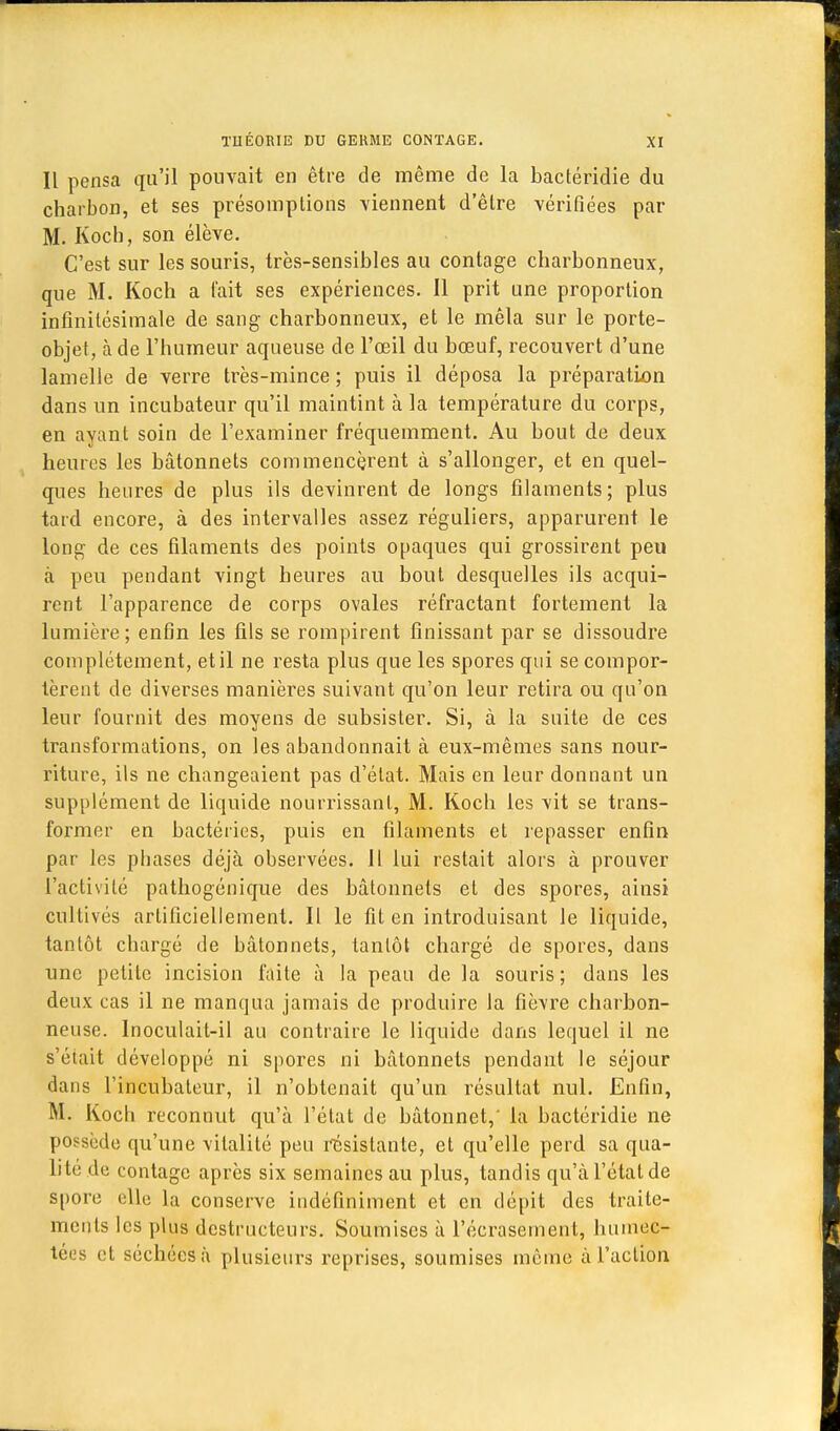 Il pensa qu'il pouvait en être de même de la bactéridie du charbon, et ses présomptions viennent d'être vérifiées par M. Koch, son élève. C'est sur les souris, très-sensibles au contage charbonneux, que M. Koch a fait ses expériences. Il prit une proportion infinitésimale de sang charbonneux, et le mêla sur le porte- objet, à de l'humeur aqueuse de l'œil du bœuf, recouvert d'une lamelle de verre très-mince ; puis il déposa la préparation dans un incubateur qu'il maintint à la température du corps, en ayant soin de l'examiner fréquemment. Au bout de deux heures les bâtonnets commencèrent à s'allonger, et en quel- ques heures de plus ils devinrent de longs filaments; plus tard encore, à des intervalles assez réguliers, apparurent le long de ces filaments des points opaques qui grossirent peu à peu pendant vingt heures au bout desquelles ils acqui- rent l'apparence de corps ovales réfractant fortement la lumière; enfin les fils se rompirent finissant par se dissoudre complètement, et il ne resta plus que les spores qui se compor- tèrent de diverses manières suivant qu'on leur retira ou qu'on leur fournit des moyens de subsister. Si, à la suite de ces transformations, on les abandonnait à eux-mêmes sans nour- riture, ils ne changeaient pas d'état. Mais en leur donnant un supplément de liquide nourrissant, M. Koch les vit se trans- former en bactéries, puis en filaments et repasser enfin par les phases déjà observées. Il lui restait alors à prouver l'activité pathogénique des bâtonnets et des spores, ainsi cultivés artificiellement. Il le fit en introduisant le liquide, tantôt chargé de bâtonnets, tantôt chargé de spores, dans une petite incision faite à la peau de la souris ; dans les deux cas il ne manqua jamais de produire la fièvre charbon- neuse. Inoculait-il au contraire le liquide dans lequel il ne s'était développé ni spores ni bâtonnets pendant le séjour dans l'incubateur, il n'obtenait qu'un résultat nul. Enfin, M. Koch reconnut qu'à l'état de bâtonnet,' la bactéridie ne possède qu'une vitalité peu résistante, et qu'elle perd sa qua- lité de contage après six semaines au plus, tandis qu'à l'état de spore elle la conserve indéfiniment et en dépit des traite- ments les plus destructeurs. Soumises à l'écrasement, humec- tées et séchéesà plusieurs reprises, soumises même à l'action