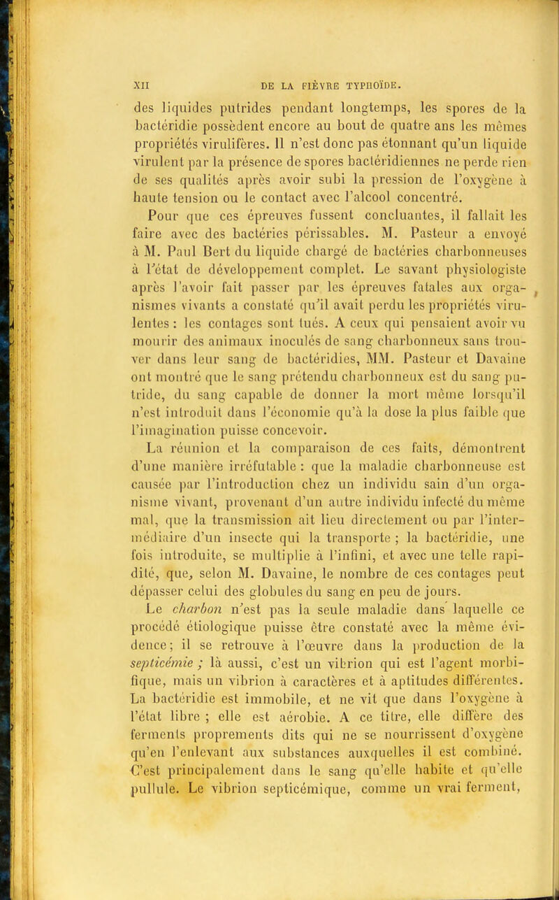 des liquides putrides pendant longtemps, les spores de la bactéridie possèdent encore au bout de quatre ans les mêmes propriétés virulifères. 11 n'est donc pas étonnant qu'un liquide virulent par la présence de spores bacléridiennes ne perde rien de ses qualités après avoir subi la pression de l'oxygène à haute tension ou le contact avec l'alcool concentré. Pour que ces épreuves fussent concluantes, il fallait les faire avec des bactéries périssables. M. Pasteur a envoyé à M. Paul Bert du liquide chargé de bactéries charbonneuses à l'état de développement complet. Le savant physiologiste après l'avoir fait passer par les épreuves fatales aux orga- nismes vivants a constaté qu'il avait perdu les propriétés viru- lentes: les contages sont tués. A ceux qui pensaient avoir vu mourir des animaux inoculés de sang charbonneux sans trou- ver dans leur sang de hactéridies, MM. Pasteur et Davaine ont montré que le sang prétendu charbonneux est du sang pu- tride, du sang capable de donner la mort môme lorsqu'il n'est introduit dans l'économie qu'à la dose la plus faible que l'imagination puisse concevoir. La réunion et la comparaison de ces faits, démontrent d'une manière irréfutable : que la maladie charbonneuse est causée par l'introduction chez un individu sain d'un orga- nisme vivant, provenant d'un autre individu infecté du même mal, (pie la transmission ait lieu directement ou par l'inter- médiaire d'un insecte qui la transporte ; la bactéridie, une fois introduite, se multiplie à l'infini, et avec une telle rapi- dité, que, selon M. Davaine, le nombre de ces contages peut dépasser celui des glohules du sang en peu de jours. Le charbon n'est pas la seule maladie dans laquelle ce procédé étiologique puisse être constaté avec la même évi- dence; il se retrouve à l'œuvre dans la production de la septicémie ; là aussi, c'est un vibrion qui est l'agent morbi- fique, mais un vibrion à caractères et à aptitudes différentes. La bactéridie est immobile, et ne vit que dans l'oxygène à l'état libre ; elle est aérobic. A ce titre, elle diffère des ferments proprements dits qui ne se nourrissent d'oxygène qu'en l'enlevant aux substances auxquelles il est combiné. C'est principalement dans le sang qu'elle habite et qu'elle pullule. Le vibrion septicémique, comme un vrai ferment,