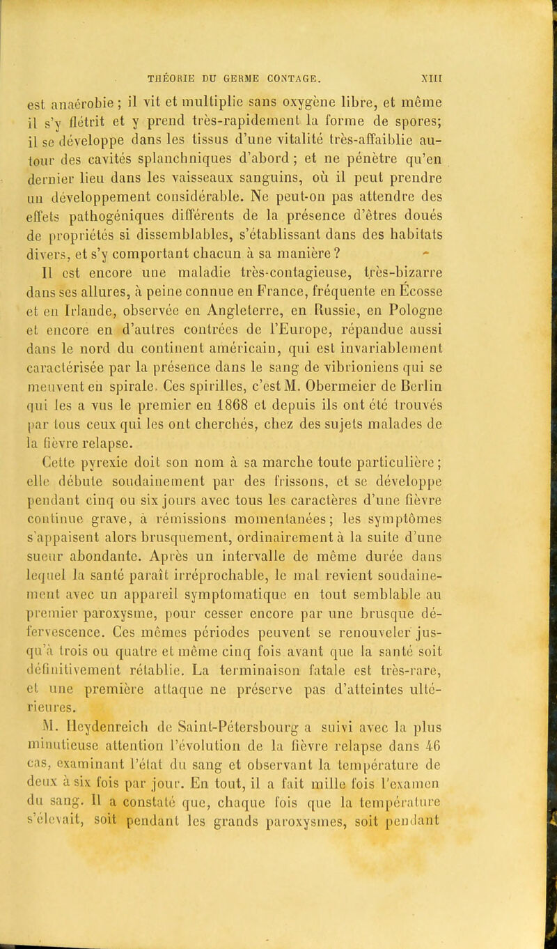 est anaérobie ; il vit et multiplie sans oxygène libre, et même il s'y flétrit et y prend très-rapidement la forme de spores; il se développe dans les tissus d'une vitalité très-affaiblie au- tour des cavités splanchniques d'abord ; et ne pénètre qu'en dernier lieu dans les vaisseaux sanguins, où il peut prendre un développement considérable. Ne peut-on pas attendre des effets pathogéniques différents de la présence d'êtres doués de propriétés si dissemblables, s'établissanl dans des habitats divers, et s'y comportant chacun à sa manière? Il est encore une maladie très-contagieuse, très-bizarre dans ses allures, à peine connue en France, fréquente en Ecosse et en Irlande, observée en Angleterre, en Russie, en Pologne et encore en d'autres contrées de l'Europe, répandue aussi dans le nord du continent américain, qui est invariablement caractérisée par la présence dans le sang de vibrioniens qui se meuvent en spirale. Ces spirilles, c'est M. Obermeier de Berlin qui les a vus le premier en 1868 et depuis ils ont été trouvés par tous ceux qui les ont cherchés, chez des sujets malades de la fièvre relapse. Cette pyrexie doit son nom à sa marche toute particulière; elle débute soudainement par des frissons, et se développe pendant cinq ou six jours avec tous les caractères d'une fièvre continue grave, à rémissions momentanées; les symptômes s'appaisent alors brusquement, ordinairement à la suite d'une sueur abondante. Après un intervalle de même durée dans lequel la santé paraît irréprochable, le mal revient soudaine- ment avec un appareil symptomatique en tout semblable au premier paroxysme, pour cesser encore par une brusque dé- fervescence. Ces mêmes périodes peuvent se renouveler jus- qu'à trois ou quatre et même cinq fois avant que la santé soit définitivement rétablie. La terminaison fatale est très-rare, et une première attaque ne préserve pas d'atteintes ulté- rieures. M. Ilcydenreich de Saint-Pétersbourg a suivi avec la plus minutieuse attention l'évolution de la fièvre relapse dans 46 cas, examinant l'état du sang et observant la température de deux à six l'ois par jour. En tout, il a fait mille fois L'examen du sang. 11 a constaté que, chaque fois que la température s'élevait, soit pendant les grands paroxysmes, soit pendant