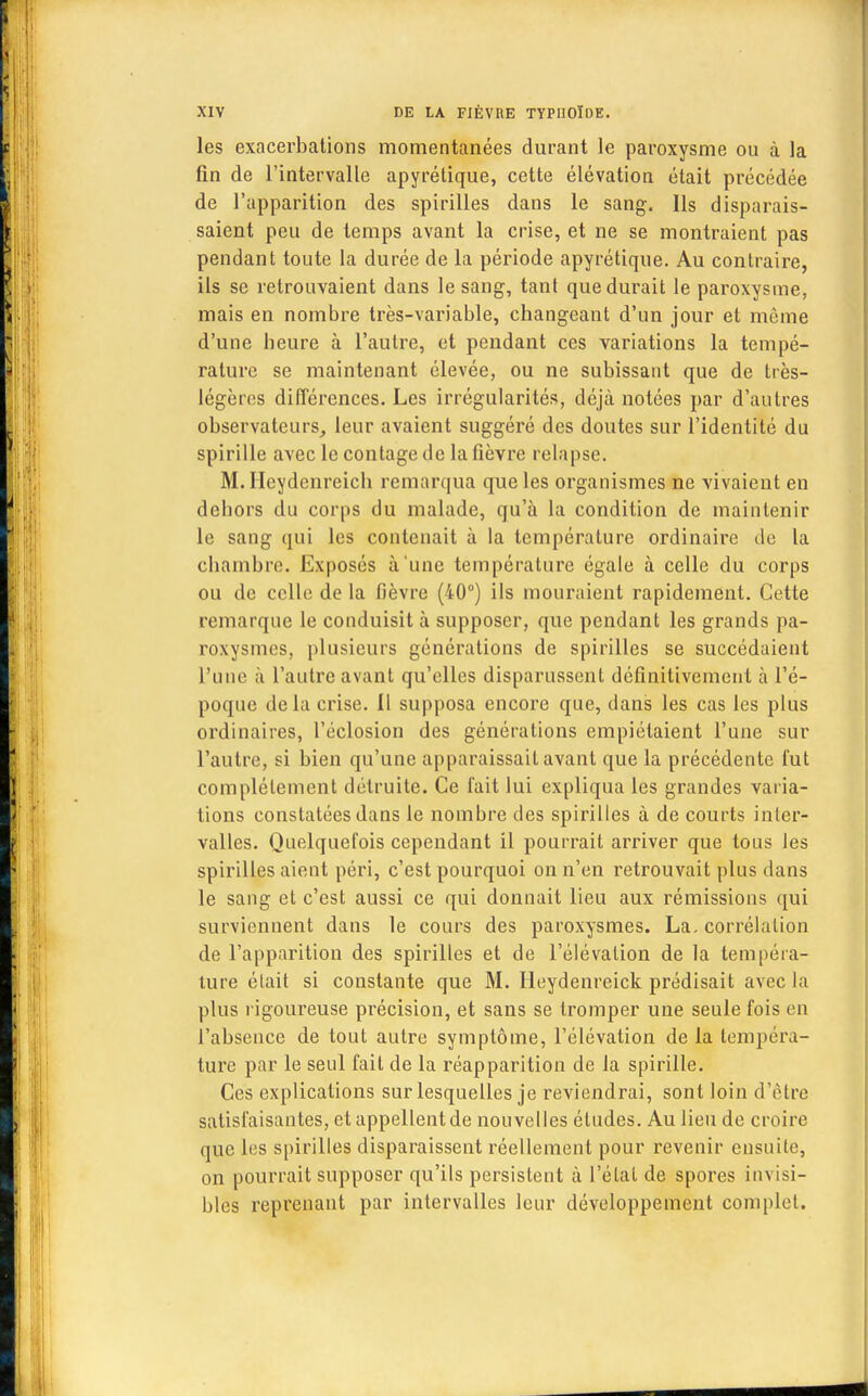 les exacerbations momentanées durant le paroxysme ou à la lin de l'intervalle apyrétique, cette élévation était précédée de l'apparition des spirilles dans le sang. Ils disparais- saient peu de temps avant la crise, et ne se montraient pas pendant toute la durée de la période apyrétique. Au contraire, ils se retrouvaient dans le sang, tant que durait le paroxysme, mais en nombre très-variable, changeant d'un jour et même d'une beure à l'autre, et pendant ces variations la tempé- rature se maintenant élevée, ou ne subissant que de très- légères différences. Les irrégularités, déjà notées par d'autres observateurs, leur avaient suggéré des doutes sur l'identité du spirille avec le contage de la fièvre relapse. M. Heydenreich remarqua que les organismes ne vivaient en debors du corps du malade, qu'à la condition de maintenir le sang qui les contenait à la température ordinaire de la ebambre. Exposés à'une température égale à celle du corps ou de celle de la fièvre (40°) ils mouraient rapidement. Cette remarque le conduisit à supposer, que pendant les grands pa- roxysmes, plusieurs générations de spirilles se succédaient l'une a l'autre avant qu'elles disparussent définitivement à l'é- poque delà crise. Il supposa encore que, dans les cas les plus ordinaires, l'éclosion des générations empiétaient l'une sur l'autre, si bien qu'une apparaissait avant que la précédente fut complètement détruite. Ce fait lui expliqua les grandes varia- tions constatées dans le nombre des spirilles à de courts inter- valles. Quelquefois cependant il pourrait arriver que tous les spirilles aient péri, c'est pourquoi on n'en retrouvait plus dans le sang et c'est aussi ce qui donnait lieu aux rémissions qui surviennent dans le cours des paroxysmes. La. corrélation de l'apparition des spirilles et de l'élévation de la tempéra- ture était si constante que M. Ileydenreick prédisait avec la plus rigoureuse précision, et sans se tromper une seule fois en l'absence de tout autre symptôme, l'élévation de la tempéra- ture par le seul fait de la réapparition de la spirille. Ces explications sur lesquelles je reviendrai, sont loin d'être satisfaisantes, et appellent de nouvelles études. Au lieu de croire que les spirilles disparaissent réellement pour revenir ensuite, on pourrait supposer qu'ils persistent à l'étal de spores invisi- bles reprenant par intervalles leur développement complet.