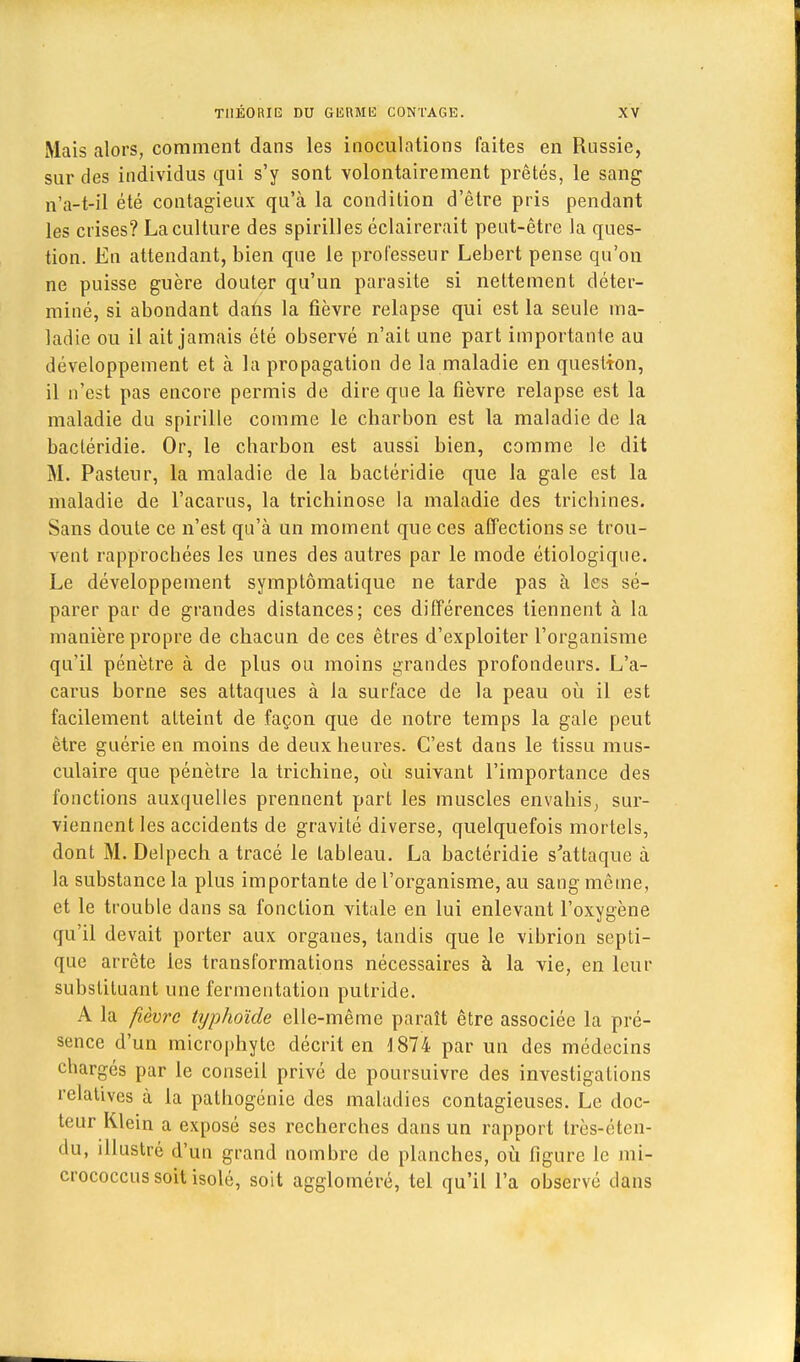 Mais alors, comment dans les inoculations faites en Russie, sur des individus qui s'y sont volontairement prêtés, le sang n'a-t-il été contagieux qu'à la condition d'être pris pendant les crises? La culture des spirilles éclairerait peut-être la ques- tion. En attendant, bien que le professeur Lebert pense qu'on ne puisse guère clouter qu'un parasite si nettement déter- miné, si abondant dans la fièvre relapse qui est la seule ma- ladie ou il ait jamais été observé n'ait une part importante au développement et à la propagation de la maladie en question, il n'est pas encore permis de dire que la fièvre relapse est la maladie du spirille comme le charbon est la maladie de la bactéridie. Or, le charbon est aussi bien, comme le dit M. Pasteur, la maladie de la bactéridie que la gale est la maladie de l'acarus, la trichinose la maladie des trichines. Sans doute ce n'est qu'à un moment que ces affections se trou- vent rapprochées les unes des autres par le mode étiologique. Le développement symptômatique ne tarde pas à les sé- parer par de grandes distances; ces différences tiennent à la manière propre de chacun de ces êtres d'exploiter l'organisme qu'il pénètre à de plus ou moins grandes profondeurs. L'a- carus borne ses attaques à la surface de la peau où il est facilement atteint de façon que de notre temps la gale peut être guérie en moins de deux heures. C'est dans le tissu mus- culaire que pénètre la trichine, où suivant l'importance des fonctions auxquelles prennent part les muscles envahis, sur- viennent les accidents de gravité diverse, quelquefois mortels, dont M. Delpech a tracé le tableau. La bactéridie s'attaque à la substance la plus importante de l'organisme, au sang même, et le trouble dans sa fonction vitale en lui enlevant l'oxygène qu'il devait porter aux organes, tandis que le vibrion septi- que arrête les transformations nécessaires à la vie, en leur substituant une fermentation putride. A la fièvre typhoïde elle-même paraît être associée la pré- sence d'un microphyte décrit en 4 874 par un des médecins chargés par le conseil privé de poursuivre des investigations relatives à la pathogénie des maladies contagieuses. Le doc- teur Klein a exposé ses recherches dans un rapport très-éten- du, illustré d'un grand nombre de planches, où figure le mi- crococcus soit isolé, soit aggloméré, tel qu'il l'a observé dans