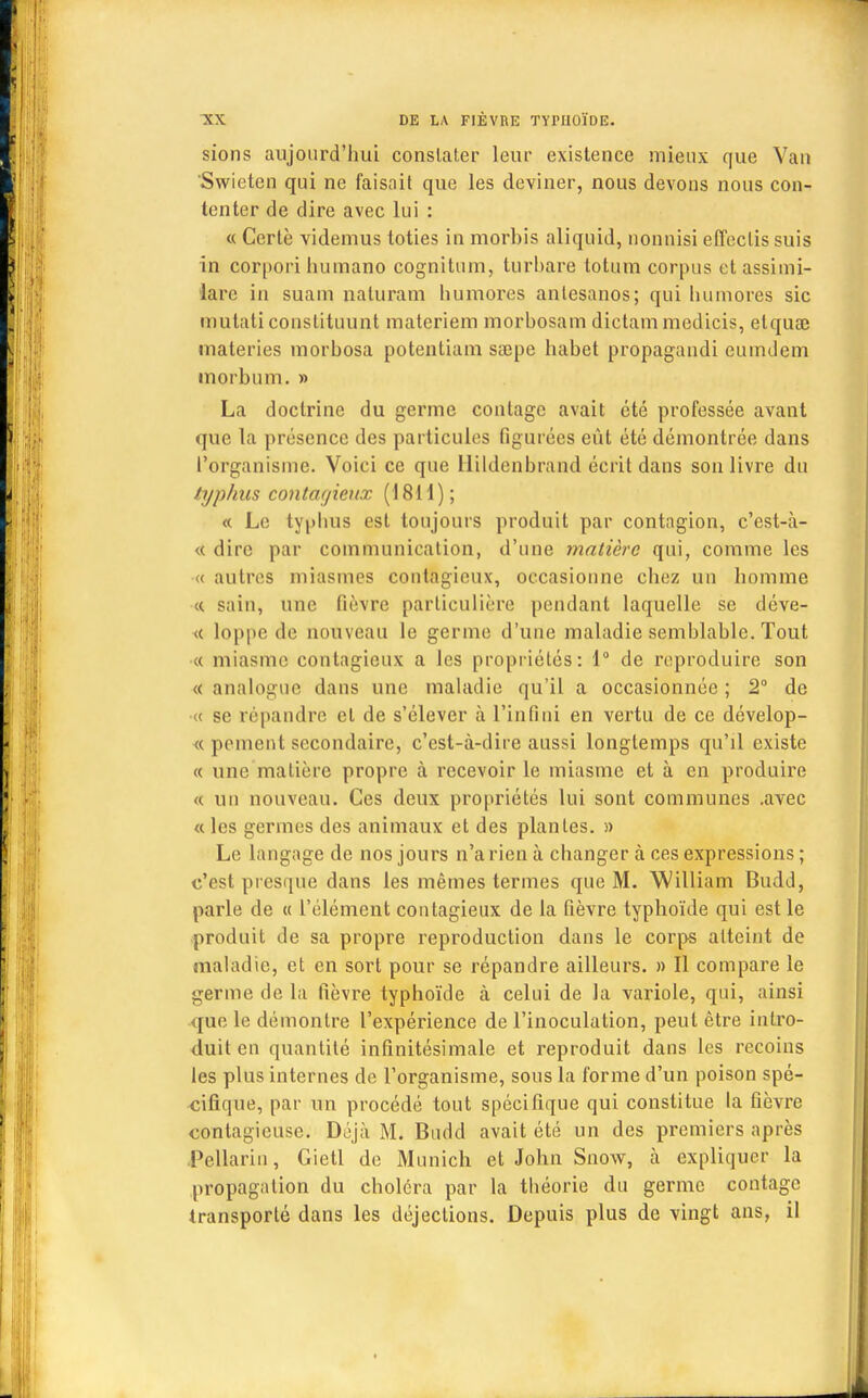 sions aujourd'hui constater leur existence mieux que Van Swicten qui ne faisait que les deviner, nous devons nous con- tenter de dire avec lui : « Certè videmus toties in morbis aliquid, nonnisi effeclis suis in corpori humano cognitum, turhare totum corpus etassimi- lare in suain naturam humores antcsanos; qui humores sic mutati conslituunt materiem morbosam dictammedicis, etqua; materies morbosa potentiam sœpe habet propagandi euindem inorbum. » La doctrine du germe contagc avait été professée avant que la présence des particules figurées eût été démontrée dans l'organisme. Voici ce que llildenbrand écrit dans son livre du typhus contagieux (1811); « Le typhus est toujours produit par contagion, c'est-à- « dire par communication, d'une matière qui, comme les « autres miasmes contagieux, occasionne chez un homme «. sain, une fièvre particulière pendant laquelle se déve- <c loppe de nouveau le germe d'une maladie semblable. Tout « miasme contagieux a les propriétés: 1° de reproduire son « analogue dans une maladie qu'il a occasionnée; 2° de <( se répandre et de s'élever à l'infini en vertu de ce dévelop- « poment secondaire, c'est-à-dire aussi longtemps qu'il existe « une matière propre à recevoir le miasme et à en produire « un nouveau. Ces deux propriétés lui sont communes .avec « les germes des animaux et des plantes. » Le langage de nos jours n'a rien à changer à ces expressions ; c'est presque dans les mêmes termes que M. William Budd, parle de « l'élément contagieux de la fièvre typhoïde qui est le produit de sa propre reproduction dans le corps atteint de maladie, et en sort pour se répandre ailleurs. » Il compare le germe de la fièvre typhoïde à celui de la variole, qui, ainsi que. le démontre l'expérience de l'inoculation, peut être intro- duit en quantité infinitésimale et reproduit dans les recoins les plus internes de l'organisme, sous la forme d'un poison spé- cifique, par un procédé tout spécifique qui constitue la fièvre contagieuse. Déjà M. Budd avait été un des premiers après Pcllarin, Gietl de Munich et John Snow, à expliquer la propagation du choléra par la théorie du germe contagc transporté dans les déjections. Depuis plus de vingt ans, il