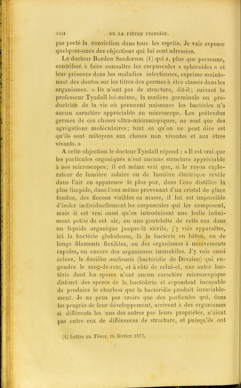 AMI . UE LA FIÈVRE TYl'IlOÏUE. pas porté la conviction dans tous les esprits. Je vais exposer quelques-unes des objections qui lui sont adressées. Le docteur Burdon Sauderson (d) qui a, plus que personne, contribué à faire connaître les corpuscules « sphéroïdes » et leur présence dans les maladies inlectieuses, exprime mainte- nant des doutes sur les titres des germes à être classés dans les organismes. « lis n'ont pas de structure, dit-il ; suivant le professeur Tyndall lui-même, la matière germinale ou pro- ductrice de la vie où prennent naissance les bactéries n'a aucun caractère appréciable au microscope. Les prétendus germes de ces choses ultra-microscopiques, ne sont que des agrégations moléculaires; tout ce qu'on ne peut dire est qu'ils sont mitoyens aux choses non vivantes et aux êtres vivants. » A cette objection le docteurTyndall répond : « 11 est vrai que les particules organiques n'ont aucune structure appréciable à nos microscopes; il est même vrai que, si le rayon explo- rateur de lumière solaire ou de lumière électrique révèle dans l'air en apparence le plus pur, dans l'eau distillée la plus limpide, dans l'eau même provenant d'un cristal de glace fondue, des flocons visibles en masse, il lui est impossible d'isoler individuellement les corpuscules qui les composent, mais il est vrai aussi qu'en introduisant une bulle infini- ment petite de cet air, ou une goutelette de cette eau dans un liquide organique jusque-là stérile, j'y vois apparaître, ici la bactérie globuleuse, là la bactérie en bâton, ou de longs filaments flexibles, ou des organismes à mouvements rapides, ou encore des organismes immobiles. J'y vois aussi éclore, le bacillus anthracis (bactéridie de Davaine) qui en- gendre le sang-de-rate, et à côté de celui-ci, une autre bac- térie dont les spores n'ont aucun caractère microscopique distinct des spores de la bactédirie et cependant incapable de produire le charbon que la bactéridie produit invariable- ment. Je ne peux pas croire que des particules qui, dans les progrès de leur développement, arrivent à des organismes si différents les uns des autres par leurs propriétés, n'aient pas entre eux de différences de structure, et puisqu'ils ont