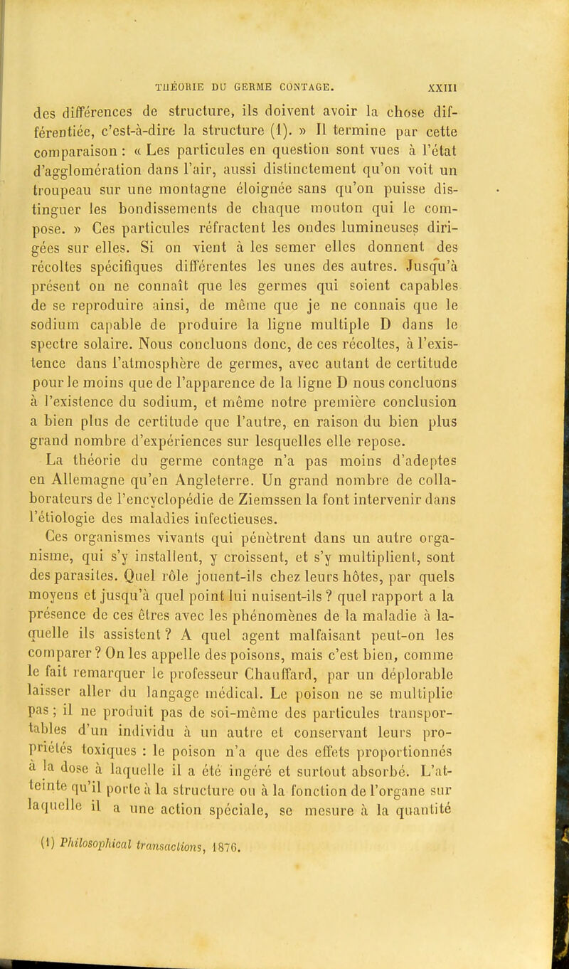 des différences de structure, ils doivent avoir la chose dif- férentiée, c'est-à-dire la structure (1). » Il termine par cette comparaison : « Les particules en question sont vues à l'état d'agglomération dans l'air, aussi distinctement qu'on voit un troupeau sur une montagne éloignée sans qu'on puisse dis- tinguer les bondissements de chaque mouton qui le com- pose. » Ces particules réfractent les ondes lumineuses diri- gées sur elles. Si on vient à les semer elles donnent des récoltes spécifiques différentes les unes des autres. Jusqu'à présent on ne connaît que les germes qui soient capables de se reproduire ainsi, de même que je ne connais que le sodium capable de produire la ligne multiple D dans le spectre solaire. Nous concluons donc, de ces récoltes, à l'exis- tence dans l'atmosphère de germes, avec autant de certitude pour le moins que de l'apparence de la ligne D nous concluons à l'existence du sodium, et même notre première conclusion a bien plus de certitude que l'autre, en raison du bien plus grand nombre d'expériences sur lesquelles elle repose. La théorie du germe contage n'a pas moins d'adeptes en Allemagne qu'en Angleterre. Un grand nombre de colla- borateurs de l'encyclopédie de Ziemssen la font intervenir dans l'étiologie des maladies infectieuses. Ces organismes vivants qui pénètrent dans un autre orga- nisme, qui s'y installent, y croissent, et s'y multiplient, sont des parasites. Quel rôle jouent-ils chez leurs hôtes, par quels moyens et jusqu'à quel point lui nuisent-ils ? quel rapport a la présence de ces êtres avec les phénomènes de la maladie à la- quelle ils assistent ? A quel agent malfaisant peut-on les comparer? On les appelle des poisons, mais c'est bien, comme le fait remarquer le professeur Chauffard, par un déplorable laisser aller du langage médical. Le poison ne se multiplie pas ; il ne produit pas de soi-même des particules transpor- tables d'un individu à un autre et conservant leurs pro- priétés toxiques : le poison n'a que des effets proportionnés a la dose à laquelle il a été ingéré et surtout absorbé. L'at- teinte qu'il porte à la structure ou à la fonction de l'organe sur laquelle il a une action spéciale, se mesure à la quantité (i) Philosophical transactions, 1876.