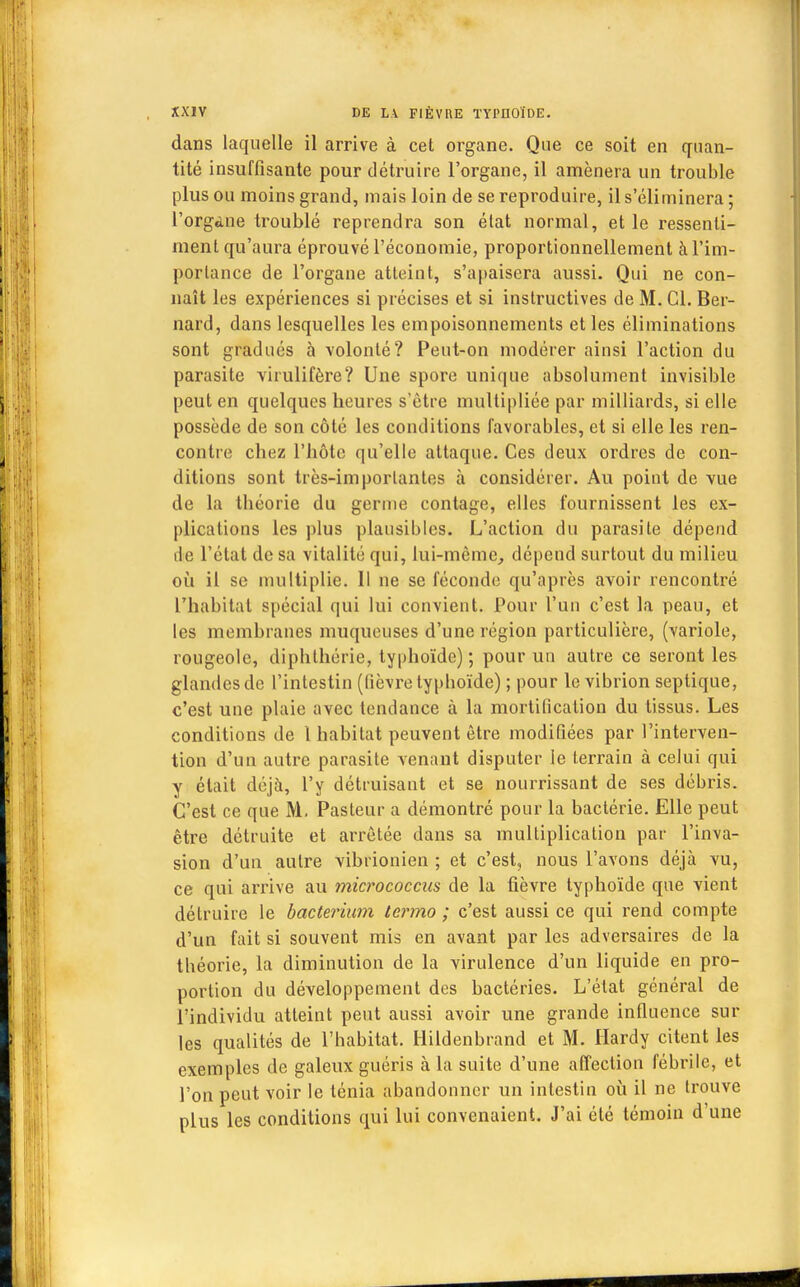 dans laquelle il arrive à cet organe. Que ce soit en quan- tité insuffisante pour détruire l'organe, il amènera un trouble plus ou moins grand, mais loin de se reproduire, il s'éliminera ; l'orgàne troublé reprendra son état normal, et le ressenti- ment qu'aura éprouvé l'économie, proportionnellement à l'im- portance de l'organe atteint, s'apaisera aussi. Qui ne con- naît les expériences si précises et si instructives de M. Cl. Ber- nard, dans lesquelles les empoisonnements et les éliminations sont gradués à volonté? Peut-on modérer ainsi l'action du parasite virulifère? Une spore unique absolument invisible peut en quelques beures s'être multipliée par milliards, si elle possède de son côté les conditions favorables, et si elle les ren- contre chez l'hôte qu'elle attaque. Ces deux ordres de con- ditions sont très-importantes à considérer. Au point de vue de la théorie du germe contage, elles fournissent les ex- plications les plus plausibles. L'action du parasite dépend île l'état de sa vitalité qui, lui-même, dépend surtout du milieu où il se multiplie. Il ne se féconde qu'après avoir rencontré l'habitat spécial qui lui convient. Pour l'un c'est la peau, et les membranes muqueuses d'une région particulière, (variole, rougeole, diphthérie, typhoïde) ; pour un autre ce seront les glandes de l'intestin (lièvre typhoïde) ; pour le vibrion sep tique, c'est une plaie avec tendance à la mortification du tissus. Les conditions de 1 habitat peuvent être modifiées par l'interven- tion d'un autre parasite venant disputer le terrain à celui qui y était déjà, l'y détruisant et se nourrissant de ses débris. C'est ce que M. Pasteur a démontré pour la bactérie. Elle peut être détruite et arrêtée dans sa multiplication par l'inva- sion d'un autre vibrionien ; et c'est, nous l'avons déjà vu, ce qui arrive au micrococcus de la fièvre typhoïde que vient détruire le bacterium lermo ; c'est aussi ce qui rend compte d'un fait si souvent mis en avant par les adversaires de la théorie, la diminution de la virulence d'un liquide en pro- portion du développement des bactéries. L'état général de l'individu atteint peut aussi avoir une grande influence sur les qualités de l'habitat. Hildenbrand et M. Hardy citent les exemples de galeux guéris à la suite d'une affection fébrile, et l'on peut voir le ténia abandonner un intestin où il ne trouve plus les conditions qui lui convenaient. J'ai été témoin d'une