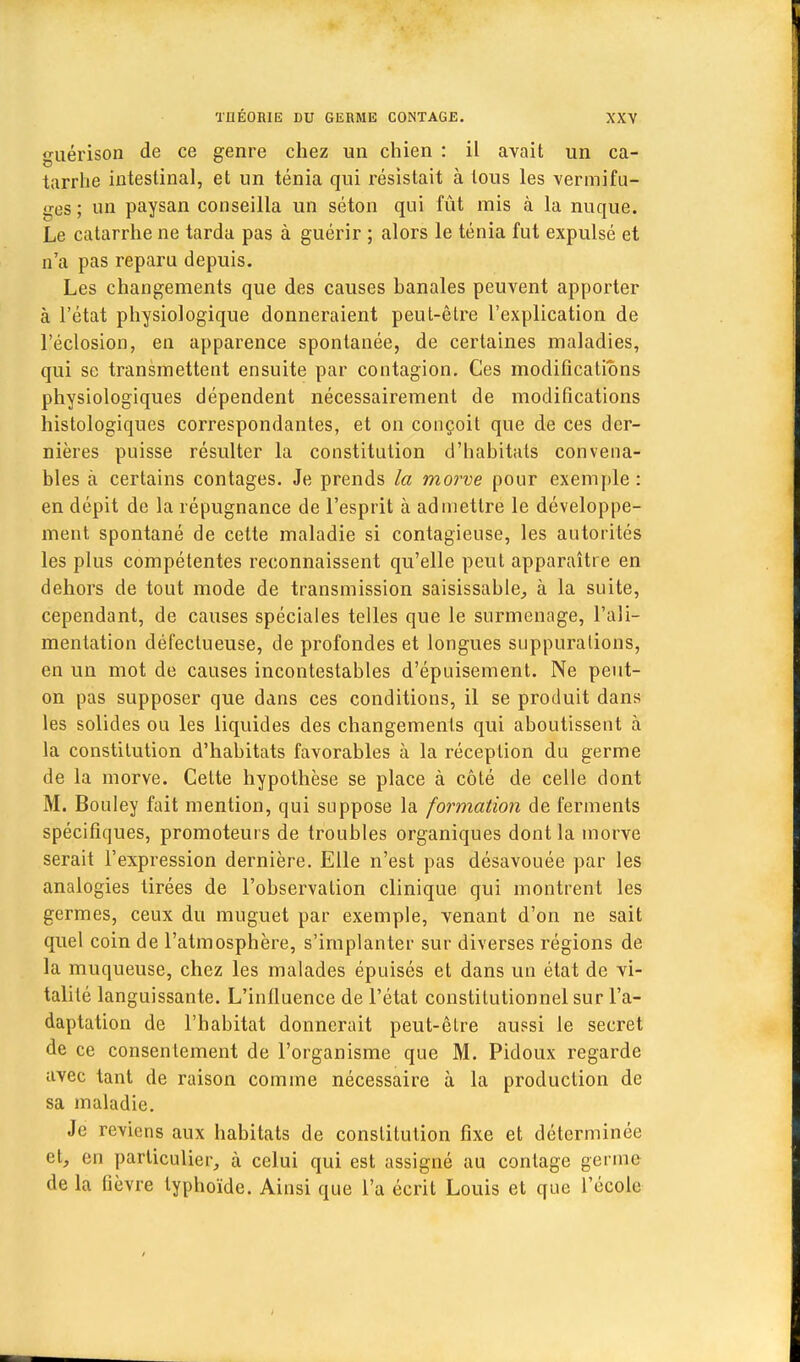 guérison de ce genre chez un chien : il avait un ca- tarrhe intestinal, et un ténia qui résistait à tous les vermifu- ges ; un paysan conseilla un séton qui fût mis à la nuque. Le catarrhe ne tarda pas à guérir ; alors le ténia fut expulsé et n'a pas reparu depuis. Les changements que des causes hanales peuvent apporter à l'état physiologique donneraient peut-être l'explication de l'éclosion, en apparence spontanée, de certaines maladies, qui se transmettent ensuite par contagion. Ces modifications physiologiques dépendent nécessairement de modifications histologiques correspondantes, et on conçoit que de ces der- nières puisse résulter la constitution d'hahitats convena- bles à certains contages. Je prends la morve pour exemple : en dépit de la répugnance de l'esprit à admettre le développe- ment spontané de celte maladie si contagieuse, les autorités les plus compétentes reconnaissent qu'elle peut apparaître en dehors de tout mode de transmission saisissable, à la suite, cependant, de causes spéciales telles que le surmenage, l'ali- mentation défectueuse, de profondes et longues suppurations, en un mot de causes incontestables d'épuisement. Ne peut- on pas supposer que dans ces conditions, il se produit dans les solides ou les liquides des changements qui aboutissent à la constitution d'habitats favorables à la réception du germe de la morve. Cette hypothèse se place à côté de celle dont M. Bouley fait mention, qui suppose la formation de ferments spécifiques, promoteurs de troubles organiques dont la morve serait l'expression dernière. Elle n'est pas désavouée par les analogies tirées de l'observation clinique qui montrent les germes, ceux du muguet par exemple, venant d'on ne sait quel coin de l'atmosphère, s'implanter sur diverses régions de la muqueuse, chez les malades épuisés et dans un état de vi- talité languissante. L'influence de l'état constitutionnel sur l'a- daptation de l'habitat donnerait peut-être aussi le secret de ce consentement de l'organisme que M. Pidoux regarde avec tant de raison comme nécessaire à la production de sa maladie. Je reviens aux habitats de constitution fixe et déterminée et, en particulier, à celui qui est assigné au conlage germe de la fièvre typhoïde. Ainsi que l'a écrit Louis et que l'école