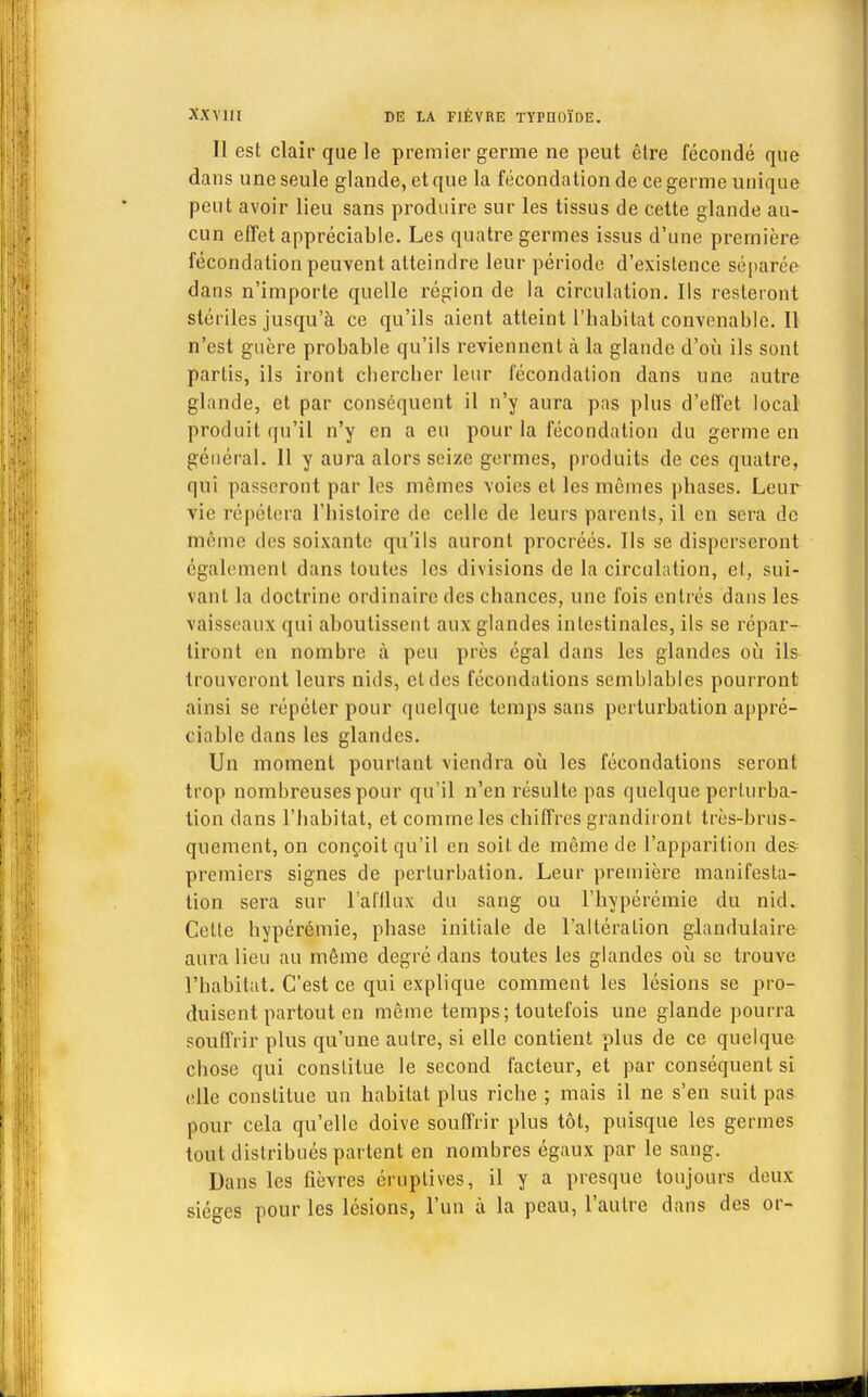 Il est clair que le premier germe ne peut être fécondé que dans une seule glande, et que la fécondation de ce germe unique peut avoir lieu sans produire sur les tissus de cette glande au- cun effet appréciable. Les quatre germes issus d'une première fécondation peuvent atteindre leur période d'existence séparée dans n'importe quelle région de la circulation. Ils resteront stériles jusqu'à ce qu'ils aient atteint l'habitat convenable. Il n'est guère probable qu'ils reviennent à la glande d'où ils sont partis, ils iront chercher leur fécondation dans une autre glande, et par conséquent il n'y aura pas plus d'effet local produit qu'il n'y en a eu pour la fécondation du germe en général. Il y aura alors seize germes, produits de ces quatre, qui passeront par les mêmes voies et les mômes phases. Leur vie répétera l'histoire de celle de leurs parents, il en sera de tnème des soixante qu'ils auront procréés. Ils se disperseront également dans toutes les divisions de la circulation, et, sui- vant la doctrine ordinaire des chances, une fois entrés dans les vaisseaux qui aboutissent aux glandes intestinales, ils se répar- tiront en nombre à peu près égal dans les glandes où ils trouveront leurs nids, et des fécondations semblables pourront ainsi se répéter pour quelque temps sans perturbation appré- ciable dans les glandes. Un moment pourtant viendra où les fécondations seront trop nombreuses pour qu'il n'en résulte pas quelque perturba- tion dans l'habitat, et comme les chiffres grandiront très-brns- quement, on conçoit qu'il en soit de même de l'apparition de& premiers signes de perturbation. Leur première manifesta- tion sera sur l'afflux du sang ou l'hypérémie du nid. Cette hypérémie, phase initiale de l'altération glandulaire aura lieu au même degré dans toutes les glandes où se trouve l'habitat. C'est ce qui explique comment les lésions se pro- duisent partout en même temps; toutefois une glande pourra souffrir plus qu'une autre, si elle contient plus de ce quelque chose qui constitue le second facteur, et par conséquent si elle constitue un habitat plus riche ; mais il ne s'en suit pas pour cela qu'elle doive souffrir plus tôt, puisque les germes tout distribués partent en nombres égaux par le sang. Dans les fièvres éruptives, il y a presque toujours deux sièges pour les lésions, l'un à la peau, l'autre dans des or-