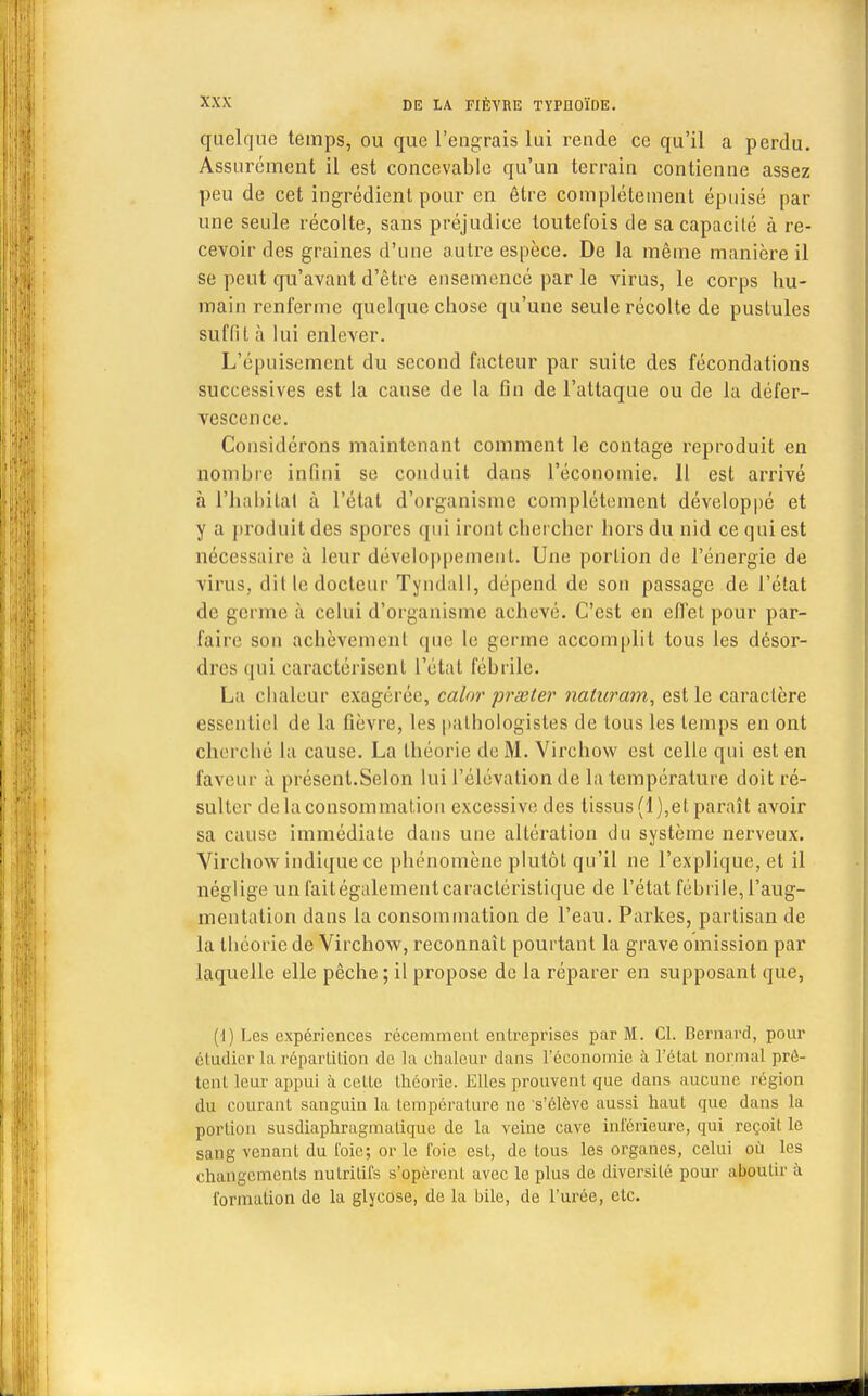 quelque temps, ou que l'engrais lui rende ce qu'il a perdu. Assurément il est concevable qu'un terrain contienne assez peu de cet ingrédient pour en être complètement épuisé par une seule récolte, sans préjudice toutefois de sa capacité à re- cevoir des graines d'une autre espèce. De la même manière il se peut qu'avant d'être ensemencé par le virus, le corps hu- main renferme quelque chose qu'une seule récolte de pustules suffit à lui enlever. L'épuisement du second facteur par suite des fécondations successives est la cause de la fin de l'attaque ou de la défer- vescence. Considérons maintenant comment le contage reproduit en nombre infini se conduit dans l'économie. Il est arrivé à l'habitai à l'état d'organisme complètement développé et y a produit des spores qui iront chercher hors du nid ce qui est nécessaire à leur développement. Une portion de l'énergie de virus, dit le docteur Tyndall, dépend de son passage de l'état de germe à celui d'organisme achevé. C'est en effet pour par- la ire son achèvement que le germe accomplit tous les désor- dres qui caractérisent l'état fébrile. La chaleur exagérée, calor prœter naturam, est le caractère essentiel de la fièvre, les pathologistes de tous les temps en ont cherché la cause. La théorie de M. Virchow est celle qui est en faveur a présent.Selon lui l'élévation de la température doit ré- sulter delà consommation excessive des tissus (1),et paraît avoir sa cause immédiate dans une altération du système nerveux. Virchow indique ce phénomène plutôt qu'il ne l'explique, et il néglige un faitégalemeulcaractéristique de l'état fébrile, l'aug- mentation dans la consommation de l'eau. Parkes, partisan de la théorie de Virchow, reconnaît pourtant la grave omission par laquelle elle pêche; il propose de la réparer en supposant que, (1) Les expériences récemment entreprises par M. Cl. Bernard, pour étudier la répartition de la chaleur dans l'économie à l'état normal prê- tent leur appui à celte théorie. Elles prouvent que dans aucune région du courant sanguin la température ne s'élève aussi haut que dans la portion susdiaphragmalique de la veine cave inférieure, qui reçoit le sang venant du foie; or le foie est, de tous les organes, celui où les changements nutritifs s'opèrent avec le plus de diversité pour aboutir à formation de la glycose, de la bile, de l'urée, etc.