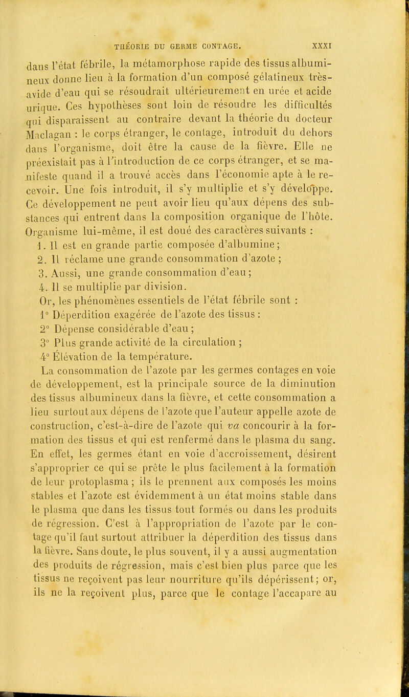 dans l'état fébrile, la métamorphose rapide des tissus albumi- neux donne lien à la formation d'un composé gélatineux très- avide d'eau qui se résoudrait ultérieurement en urée et acide urique. Ces hypothèses sont loin de résoudre les difficultés qui disparaissent au contraire devant la théorie du docteur Maclagan : le corps étranger, le contage, introduit du dehors dans l'organisme, doit être la cause de la fièvre. Elle ne préexistait pas à l'introduction de ce corps étranger, et se ma- nifeste quand il a trouvé accès dans l'économie apte à le re- cevoir. Une fois introduit, il s'y multiplie et s'y développe. Ce développement ne peut avoir lieu qu'aux dépens des sub- stances qui entrent dans la composition organique de l'hôte. Organisme lui-même, il est doué des caractères suivants : 1. Il est en grande partie composée d'albumine; 2.11 réclame une grande consommation d'azote ; 3. Aussi, une grande consommation d'eau ; 4. 11 se multiplie par division. Or, les phénomènes essentiels de l'état fébrile sont : J° Déperdition exagérée de l'azote des tissus : 2° Dépense considérable d'eau ; 3° Plus grande activité de la circulation ; 4° Élévation de la température. La consommation de l'azote par les germes contages en voie de développement, est la principale source de la diminution des tissus albumineux dans la fièvre, et cette consommation a lieu surtout aux dépens de l'azote que l'auteur appelle azote de construction, c'est-à-dire de l'azote qui va concourir à la for- mation des tissus et qui est renfermé dans le plasma du sang. En effet, les germes étant en voie d'accroissement, désirent s'approprier ce qui se prête le plus facilement à la formation de leur protoplasma; ils le prennent aux composés les moins stables et l'azote est évidemment à un état moins stable dans le plasma que dans les tissus tout formés ou dans les produits de régression. C'est à l'appropriation de l'azote par le con- lage qu'il faut surtout attribuer la déperdition des tissus dans la fièvre. Sans doute, le plus souvent, il y a aussi augmentation des produits de régression, mais c'est bien plus parce que les tissus ne reçoivent pas leur nourriture qu'ils dépérissent; or, ils ne la reçoivent plus, parce que le contage l'accapare au