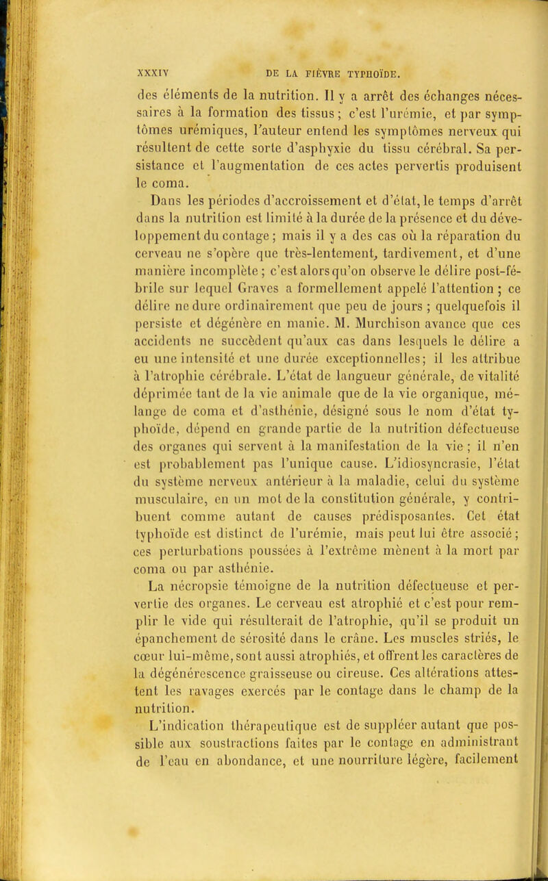 des éléments de la nutrition. Il y a arrêt des échanges néces- saires à la formation des tissus; c'est l'urémie, et par symp- tômes urémiques, l'auteur entend les symptômes nerveux qui résultent de cette sorte d'asphyxie du tissu cérébral. Sa per- sistance et l'augmentation de ces actes pervertis produisent le coma. Dans les périodes d'accroissement et d'état, le temps d'arrêt dans la nutrition est limité à la durée de la présence et du déve- loppement du contage ; mais il y a des cas où la réparation du cerveau ne s'opère que très-lentement, tardivement, et d'une manière incomplète; c'est alors qu'on observe le délire post-fé- brile sur lequel Graves a formellement appelé l'attention ; ce délire ne dure ordinairement que peu de jours ; quelquefois il persiste et dégénère en manie. M. Murchison avance que ces accidents ne succèdent qu'aux cas dans lesquels le délire a eu une intensité et une durée exceptionnelles; il les attribue à l'atrophie cérébrale. L'état de langueur générale, de vitalité déprimée tant de la vie animale que de la vie organique, mé- lange de coma et d'asthénie, désigné sous le nom d'état ty- phoïde, dépend en grande partie de la nutrition défectueuse des organes qui servent à la manifestation de la vie ; il n'en est probablement pas l'unique cause. L'idiosyncrasie, l'état du système nerveux antérieur à la maladie, celui du système musculaire, en un mot de la constitution générale, y contri- buent comme autant de causes prédisposantes. Cet état typhoïde est distinct de l'urémie, mais peut lui être associé; ces perturbations poussées à l'extrême mènent à la mort par coma ou par asthénie. La nécropsie témoigne de la nutrition défectueuse et per- vertie des organes. Le cerveau est atrophié et c'est pour rem- plir le vide qui résulterait de l'atrophie, qu'il se produit un épanchement de sérosité dans le crâne. Les muscles striés, le cœur lui-même, sont aussi atrophiés, et offrent les caractères de La dégénérescence graisseuse ou cireuse. Ces altérations attes- tent les ravages exercés par le contage dans le champ de la nutrition. L'indication thérapeutique est de suppléer autant que pos- sible aux soustractions faites par le contage en administrant de l'eau en abondance, et une nourriture légère, facilement