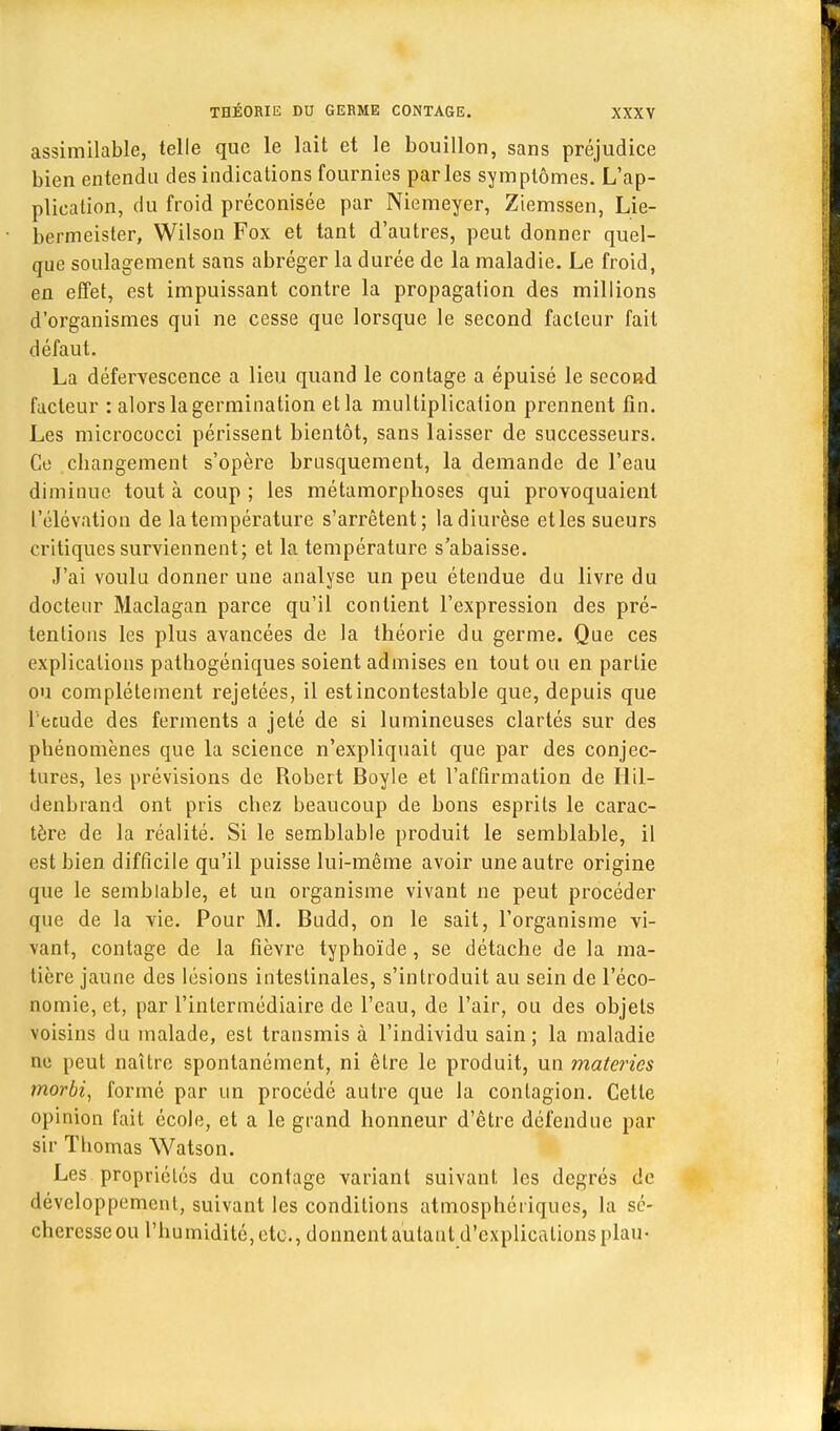 assimilable, telle que le lait et le bouillon, sans préjudice bien entendu des indications fournies parles symptômes. L'ap- plication, du froid préconisée par Niemeyer, Ziemssen, Lie- bermeister, Wilson Fox et tant d'autres, peut donner quel- que soulagement sans abréger la durée de la maladie. Le froid, en effet, est impuissant contre la propagation des millions d'organismes qui ne cesse que lorsque le second facteur fait défaut. La défervescence a lieu quand le contage a épuisé le second facteur : alors la germination et la multiplication prennent fin. Les micrococci périssent bientôt, sans laisser de successeurs. Co cbangement s'opère brusquement, la demande de l'eau diminue, tout à coup ; les métamorphoses qui provoquaient l'élévation de la température s'arrêtent; la diurèse etles sueurs critiques surviennent; et la température s'abaisse. J'ai voulu donner une analyse un peu étendue du livre du docteur Maclagan parce qu'il contient l'expression des pré- tentions les plus avancées de la théorie du germe. Que ces explications pathogéniques soient admises en tout ou en partie ou complètement rejetées, il est incontestable que, depuis que l'étude des ferments a jeté de si lumineuses clartés sur des phénomènes que la science n'expliquait que par des conjec- tures, les prévisions de Robert Boyle et l'affirmation de Hil- denbrand ont pris chez beaucoup de bons esprits le carac- tère de la réalité. Si le semblable produit le semblable, il est bien difficile qu'il puisse lui-même avoir une autre origine que le semblable, et un organisme vivant ne peut procéder que de la vie. Pour M. Budd, on le sait, l'organisme vi- vant, contage de la fièvre typhoïde, se détache de la ma- tière jaune des lésions intestinales, s'introduit au sein de l'éco- nomie, et, par l'intermédiaire de l'eau, de l'air, ou des objets voisins du malade, est transmis à l'individu sain; la maladie ne peut naître spontanément, ni être le produit, un materies morbi, formé par un procédé autre que la contagion. Cette opinion fait école, et a le grand honneur d'être défendue par sir Thomas Watson. Les propriétés du contage variant suivant les degrés de développement, suivant les conditions atmosphériques, la sé- cheresse ou l'humidité, etc., donnent autant d'explications plau-