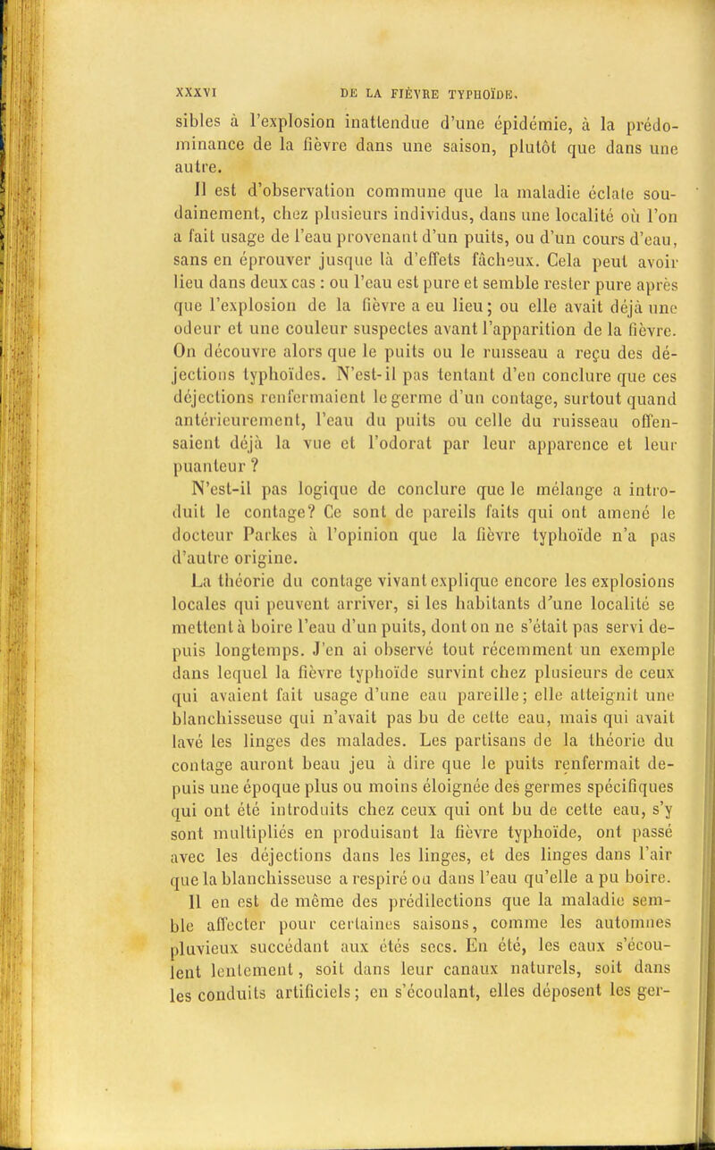 sibles à l'explosion inattendue d'une épidémie, à la prédo- minance de la fièvre dans une saison, plutôt que dans une autre. 11 est d'observation commune que la maladie éclale sou- dainement, chez plusieurs individus, dans une localité où l'on a fait usage de l'eau provenant d'un puits, ou d'un cours d'eau, sans en éprouver jusque là d'effets fâcheux. Cela peut avoir lieu dans deux cas : ou l'eau est pure et semble rester pure après que l'explosion de la fièvre a eu lieu ; ou elle avait déjà une odeur et une couleur suspectes avant l'apparition de la fièvre. On découvre alors que le puits ou le ruisseau a reçu des dé- jections typhoïdes. N'est-il pas tentant d'en conclure que ces déjections renfermaient le germe d'un contage, surtout quand antérieurement, l'eau du puits ou celle du ruisseau offen- saient déjà la vue et l'odorat par leur apparence et leur puanteur ? N'est-il pas logique de conclure que le mélange a intro- duit le contage? Ce sont de pareils faits qui ont amené le docteur Parkes à l'opinion que la fièvre typhoïde n'a pas d'autre origine. La théorie du contage vivant explique encore les explosions locales qui peuvent arriver, si les habitants d'une localité se mettent à boire l'eau d'un puits, dont on ne s'était pas servi de- puis longtemps. J'en ai observé tout récemment un exemple dans lequel la fièvre typhoïde survint chez plusieurs de ceux qui avaient fait usage d'une eau pareille; elle atteignit une blanchisseuse qui n'avait pas bu de celte eau, mais qui avait lavé les linges des malades. Les partisans de la théorie du contage auront beau jeu à dire que le puits renfermait de- puis une époque plus ou moins éloignée des germes spécifiques qui ont été introduits chez ceux qui ont bu de cette eau, s'y sont multipliés en produisant la fièvre typhoïde, ont passé avec les déjections dans les linges, et des linges dans l'air que la blanchisseuse a respiré ou dans l'eau qu'elle a pu boire. Il en est de même des prédilections que la maladie sem- ble affecter pour certaines saisons, comme les automnes pluvieux succédant aux étés secs. En été, les eaux s'écou- lent lentement, soit dans leur canaux naturels, soit dans les conduits artificiels; en s'écoulant, elles déposent les ger-