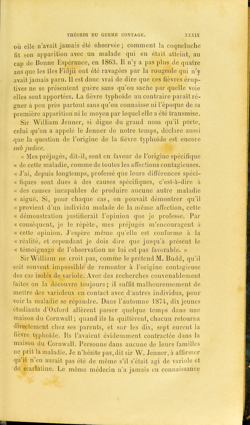 où elle n'avait jamais été observée ; comment la coqneluche fil son apparition avec un malade qui en était atteint, au cap de Bonne Espérance, en 1863. Il n'y a pas plus de quatre ans que les îles Fidjii ont été ravagées par la rougeole qui n'y avait jamais paru. 11 est donc vrai de dire que ces fièvres érup- tives ne se présentent guère sans qu'on sache par quelle voie elles sont apportées. La fièvre typhoïde au contraire paraît ré- gner à peu près partout sans qu'on connaisse ni l'époque de sa première apparition ni le moyen par lequel elle a été transmise. Sir William Jenner, si digne du grand nom qu'il porte, celui qu'on a appelé le Jenner de notre temps, déclare aussi que la question de l'origine de la fièvre typhoïde est encore sub judice. « Mes préjugés, dit-il, sont en faveur de L'origine spécifique « de cette maladie, comme de toutes les affections contagieuses. « J'ai, depuis longtemps, professé que leurs différences spéci- « tiques sont dues à des causes spécifiques, c'est-à-dire à « des causes incapables de produire aucune autre maladie « aiguë. Si, pour chaque cas, on pouvait démontrer qu'il « provient d'un individu malade de la même affection, cette « démonstration justifierait l'opinion que je professe. Par «conséquent, je le répète, mes préjugés m'encouragent à « cette opinion. J'espère même qu'elle est conforme à la « réalité, et cependant je dois dire que jusqu'à présent le « témoignage de l'observation ne lui est pas favorable. » Sir William ne croit pas, comme le prétend M. Budd, qu'il soit souvent impossible de remonter à l'origine contagieuse des cas isolés de variole. Avec des recherches convenablement faites on la découvre toujours; il suffit malheureusement de mettre des varioleux en contact avec d'autres individus, pour voir la maladie se répandre. Dans l'automne 1874, dix jeunes étudiants d'Oxford allèrent passer quelque temps dans une maison du Cornwall ; quand ils la quittèrent, chacun retourna directement chez ses parents, et sur les dix, sept eurent la fièvre typhoïde. Ils l'avaient évidemment contractée dans la maison du Cornwall. Personne dans aucune de leurs familles ne prit la maladie. Je n'hésite pas, dit sir W. Jenner, à affirmer qu'il n'en aurait pas été de même s'il s'était agi de variole et de scarlatine. Le môme médecin n'a jamais eu connaissance