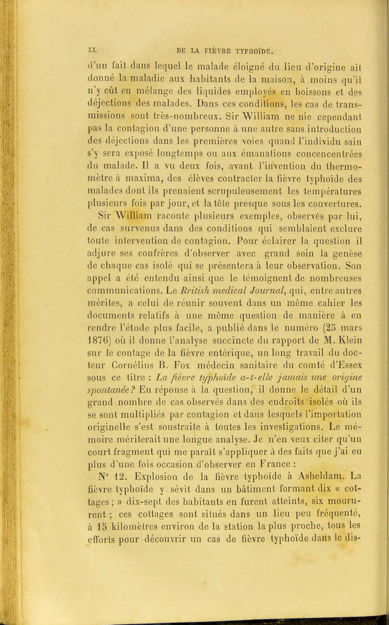 d'un fait dans lequel le malade éloigné du lieu d'origine ail donné la maladie aux habitants de la maison, à moins qu'il n'y eût eu mélange des liquides employés en boissons et des déjections des malades. Dans ces conditions, les cas de trans- missions sont très-nombreux. Sir William ne nie cependant pas la contagion d'une personne à une autre sans introduction des déjections dans les premières voies quand l'individu sain s'y sera exposé longtemps ou aux émanations concencentrées du malade. Il a vu deux fois, avant l'invention du thermo- mètre à maxima, des élèves contracter la fièvre typboïde des malades dont ils prenaient scrupuleusement les températures plusieurs fois par jour, et la tête presque sous les couvertures. Sir William raconte plusieurs exemples, observés par lui, de cas survenus dans des conditions qui semblaient exclure toute intervention de contagion. Pour éclairer la question il adjure ses confrères d'observer avec grand soin la genèse de ebaque cas isolé qui se présentera à leur observation. Son appel a été entendu ainsi que le témoignent de nombreuses communications. Le British médical Journal, qui, entre autres mérites, a celui de réunir souvent dans un même cabier les documents relatifs à une même question de manière à en rendre l'étude plus facile, a publié dans le numéro (25 mars 1876) où il donne l'analyse succincte du rapport de M. Klein sur le coulage de la fièvre entérique, un long travail du doc- teur Cornélius B. Fox médecin sanitaire du comté d'Essex sous ce titre : La fièvre typhoïde a-t-elle jamais une origine spontanée? En réponse à la question, il donne le détail d'un grand nombre de cas observés dans des endroits isolés où ils se sont multipliés par contagion et dans lesquels l'importation originelle s'est soustraite à toutes les investigations. Le mé- moire mériterait une longue analyse. Je n'en veux citer qu'un court fragment qui me paraît s'appliquer à des faits que j'ai eu plus d'une fois occasion d'observer en France : N° 12. Explosion de la fièvre typboïde à Asheldam. La fièvre typboïde y sévit dans un bâtiment formant dix « cot- tages; » dix-sept des babitants en furent atteints, six mouru- rent ; ces cottages sont situés dans un lieu peu fréquenté, à 15 kilomètres environ de la station la plus proebe, tous les efforts pour découvrir un cas de fièvre typhoïde dans le dis-
