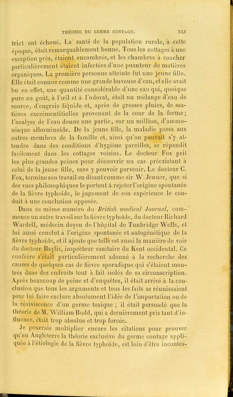 trict ont échoué. La santé de la population rurale, à cette époque, était remarquablement bonne. Tous les cottages à une exception près, étaient encombrés, et les chambres à coucher particulièrement étaient infectées d'une puanteur de matières organiques. La première personne atteinte fut une jeune fille. Elle était connue comme une grande buveuse d'eau, et elle avait bu en effet, une quantité considérable d'une eau qui, quoique pure au goût, à l'œil et à l'odorat, était un mélange d'eau de source, d'engrais liquide et, après de grosses pluies, de ma- tières excrémenlilielles provenant de la cour de la ferme; l'analyse de l'eau donne une partie, sur un million, d'ammo- niaque albuminoïde. De la jeune fille, la maladie passa aux autres membres de la famille et, ainsi qu'on pouvait s'y at- tendre dans des conditions d'hygiène pareilles, se répandit facilement dans les cottages voisins. Le docteur Fox prit les plus grandes peines pour découvrir un cas préexistant à celui de la jeune fille, sans y pouvoir parvenir. Le docteur C. Fox, termine son travail en disant comme sir W.Jenner, que si des vues philosophiques le portent à rejeter l'origine spontanée de la fièvre typhoïde, le jugement de son expérience le con- duit à une conclusion opposée. Dans ce même numéro du British médical Journal, com- mence un autre travail sur la fièvre typhoïde, du docteur Richard Wardell, médecin doyen de l'hôpital de Tunbridge Wells, et lui aussi conclut à l'origine spontanée et autogénétique delà fièvre typhoïde, et il ajoute que telle est aussi la manière de voir du docteur Baylis, inspecteur sanitaire du Kent occidental. Ce confrère s'était particulièrement adonné à la recherche des causes de quelques cas de fièvre sporadique qui s'étaient mon- trés dans des endroits tout à fait isolés de sa circonscription. Après beaucoup de peine et d'enquêtes, il était arrivé à la con- clusion que tous les arguments et tous les faits se réunissaient pour lui faire exclure absolument l'idée de l'importation ou de la reviviscence d'un germe toxique ; il était persuadé que la théorie de M. William Budd, qui a dernièrement pris tant d'in- fluence, était trop absolue et trop forcée. Je pourrais multiplier encore les citations pour prouver qu'en Angleterre la théorie exclusive du germe contage appli- quée à l'étiologie de la fièvre typhoïde, est loin d'être iucontes-