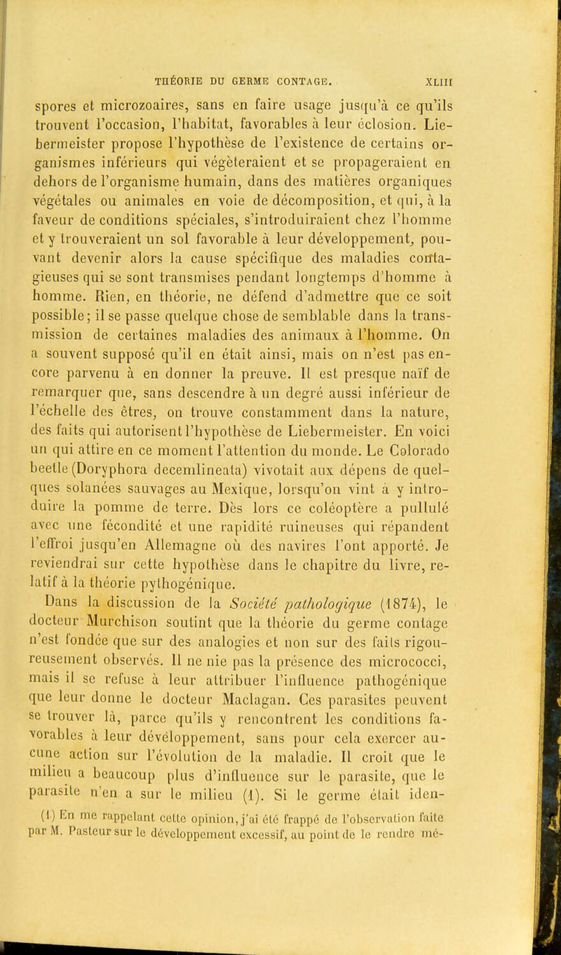 spores et microzoaires, sans en faire usage jusqu'à ce qu'ils trouvent l'occasion, l'habitat, favorables à leur éclosion. Lie- bermeister propose l'hypothèse de l'existence de certains or- ganismes inférieurs qui végéteraient et se propageraient en dehors de l'organisme humain, dans des matières organiques végétales ou animales en voie de décomposition, et qui, à la faveur de conditions spéciales, s'introduiraient chez l'homme et y trouveraient un sol favorable à leur développement,, pou- vant devenir alors la cause spécifique des maladies corrta- gieuses qui se sont transmises pendant longtemps d'homme à homme. Rien, en théorie, ne défend d'admettre que ce soit possible; il se passe quelque chose de semblable dans la trans- mission de certaines maladies des animaux à l'homme. On a souvent supposé qu'il en était ainsi, mais on n'est pas en- core parvenu à en donner la preuve. Il est presque naïf de remarquer que, sans descendre à un degré aussi inférieur de l'échelle des êtres, on trouve constamment dans la nature, des faits qui autorisent l'hypothèse de Liebermeister. En voici un qui attire en ce moment l'attention du monde. Le Colorado beelle (Doryphora decemlineala) vivotait aux dépens de quel- ques solanées sauvages au Mexique, lorsqu'on vint à y intro- duire la pomme de terre. Dès lors ce coléoptère a pullulé avec une fécondité et une rapidité ruineuses qui répandent l'effroi jusqu'en Allemagne où des navires l'ont apporté. Je reviendrai sur cette hypothèse dans le chapitre du livre, re- latif à la théorie pylhogénique. Dans la discussion de la Société pathologique (1874), le docteur Murchison soutint que la théorie du germe contage n'est l'ondée que sur des analogies et non sur des faits rigou- reusement observés. 11 ne nie pas la présence des micrococci, mais il se refuse à leur attribuer l'influence pathogcnique que leur donne le docteur Maclagan. Ces parasites peuvent se trouver là, parce qu'ils y rencontrent les conditions fa- vorables à leur développement, sans pour cela exercer au- cune action sur l'évolution de la maladie. Il croit que le milieu a beaucoup plus d'influence sur le parasite, que le parasite n'en a sur le milieu (1). Si le germe était iden- (i) En me rappelant cette opinion,,j'ai été frappé de l'observation faite par M. Pasteur sur le développement excessif, au point de le rendre mé-