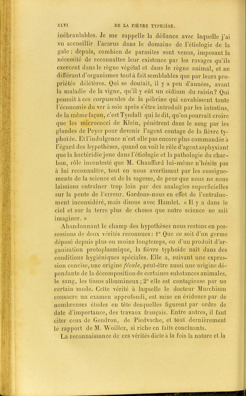inébranlables. Je me rappelle la défiance avec laquelle j'ai vu accueillir l'acarus dans le domaine de l'étiologie de la gale : depuis, combien de parasites sont venus, imposant la nécessité de reconnaître leur existence par les ravages qu'ils exercent dans le règne végétal et dans le règne animal, et ne différant d'organismes toutà fait semblables que par leurs pro- priétés délétères. Qui se doutait, il y a peu d'années, avant la maladie de la vigne, qu'il y eût un oïdium du raisin? Qui pensait à ces corpuscules de la pébrine qui envahissent toute l'économie du ver à soie après s'être introduit par les intestins, de la môme façon, c'est Tyndall qui le dit, qu'on pourrait croire que les micrococci de Klein, pénètrent dans le sang par les glandes de Pcyer pour devenir l'agent contage de la fièvre ty- phoïde. Etl'indulgcncc n'est elle pas encore plus commandée à l'égard des hypothèses, quand on voit le rôle d'agent asphyxiant que la bactéridie joue dans l'étiologie et la pathologie du char- bon, rôle incontesté que M. Chauffard lui-même n'hésite pas à lui reconnaître, tout en nous avertissant par les enseigne- ments de la science et de la sagesse, de peur que nous ne nous laissions entraîner trop loin par des analogies superficielles sur la pente de l'erreur. Gardons-nous en effet de l'entraîne- ment inconsidéré, mais disons avec Hamlet. « Il y a dans le ciel et sur la terre plus de choses que notre science ne sait imaginer. » Abandonnant le champ des hypothèses nous restons en pos- sessions de deux vérités reconnues: 1° Que ce soit d'un germe déposé depuis plus ou moins longtemps, ou d'un produit d'or- ganisation protoplasmique, la fièvre typhoïde naît dans des conditions hygiéniques spéciales. Elle a, suivant une expres- sion concise,une origine fécale, peut-être aussi une origine dé- pendante de la décomposition de certaines substances animales, le sang, les tissus albumineux ; 2° elle est contagieuse par un certain mode. Cette vérité à laquelle le docteur Murchison consacre un examen approfondi, est mise en évidence par de nombreuses études en tète desquelles figurent par ordre de date d'importance, des travaux français. Entre autres, il faut citer ceux de Gendron, de Piedvache, et tout dernièrement le rapport de M. Woillcz, si riche en faits concluants. La reconnaissance de ces vérités dicte à la fois la nature et la