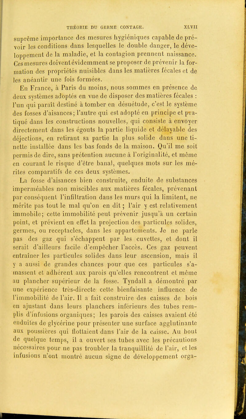 suprême importance des mesures hygiéniques capable de pré- voir les conditions dans lesquelles le double danger, le déve- loppement de la maladie, et la contagion prennent naissance. Ces mesures doivent évidemment se proposer de prévenir la for- mation des propriétés nuisibles dans les matières fécales et de les anéantir une fois formées. En France, à Paris du moins, nous sommes en présence de deux systèmes adoptés en vue de disposer des matières fécales : l'un qui paraît destiné à tomber en désuétude, c'est le système des fosses d'aisances; l'autre qui est adopté en principe et pra- tiqué dans les constructions nouvelles, qui consiste à envoyer directement dans les égouts la partie liquide et délayable des déjections, en retirant sa partie la plus solide dans une ti- nette installée dans les bas fonds de la maison. Qu'il me soit permis de dire, sans prétention aucune à l'originalité, et même en courant le risque d'être banal, quelques mots sur les mé- rites comparatifs de ces deux systèmes. La fosse d'aisances bien construite, enduite de substances imperméables non miscibles aux matières fécales, prévenant par conséquent l'infiltration dans les murs qui la limitent, ne mérite pas tout le mal qu'on en dit ; l'air y est relativement immobile; cette immobilité peut prévenir jusqu'à un certain point, et prévient en effet la projection des particules solides, germes, ou réceptacles, dans les appartements. Je ne parle pas des gaz qui s'échappent par les cuvettes, et dont il serait d'ailleurs facile d'empêcher l'accès. Ces gaz peuvent entraîner les particules solides dans leur ascension, mais il y a aussi de grandes chances pour que ces particules s'a- massent et adhérent aux parois qu'elles rencontrent et même au plancher supérieur de la fosse. Tyndall a démontré par une expérience très-directe cette bienfaisante influence de l'immobilité de l'air. 11 a fait construire des caisses de bois en ajustant dans leurs planchers inférieurs des tubes rem- plis d'infusions organiques; les parois des caisses avaient été enduites de glycérine pour présenter une surface agglutinante aux poussières qui flottaient dans l'air de la Cdisse. Au bout de quelque temps, il a ouvert ses tubes avec les précautions nécessaires pour ne pas troubler la tranquillité de l'air, et les infusions n'ont montré aucun signe de développement orga-