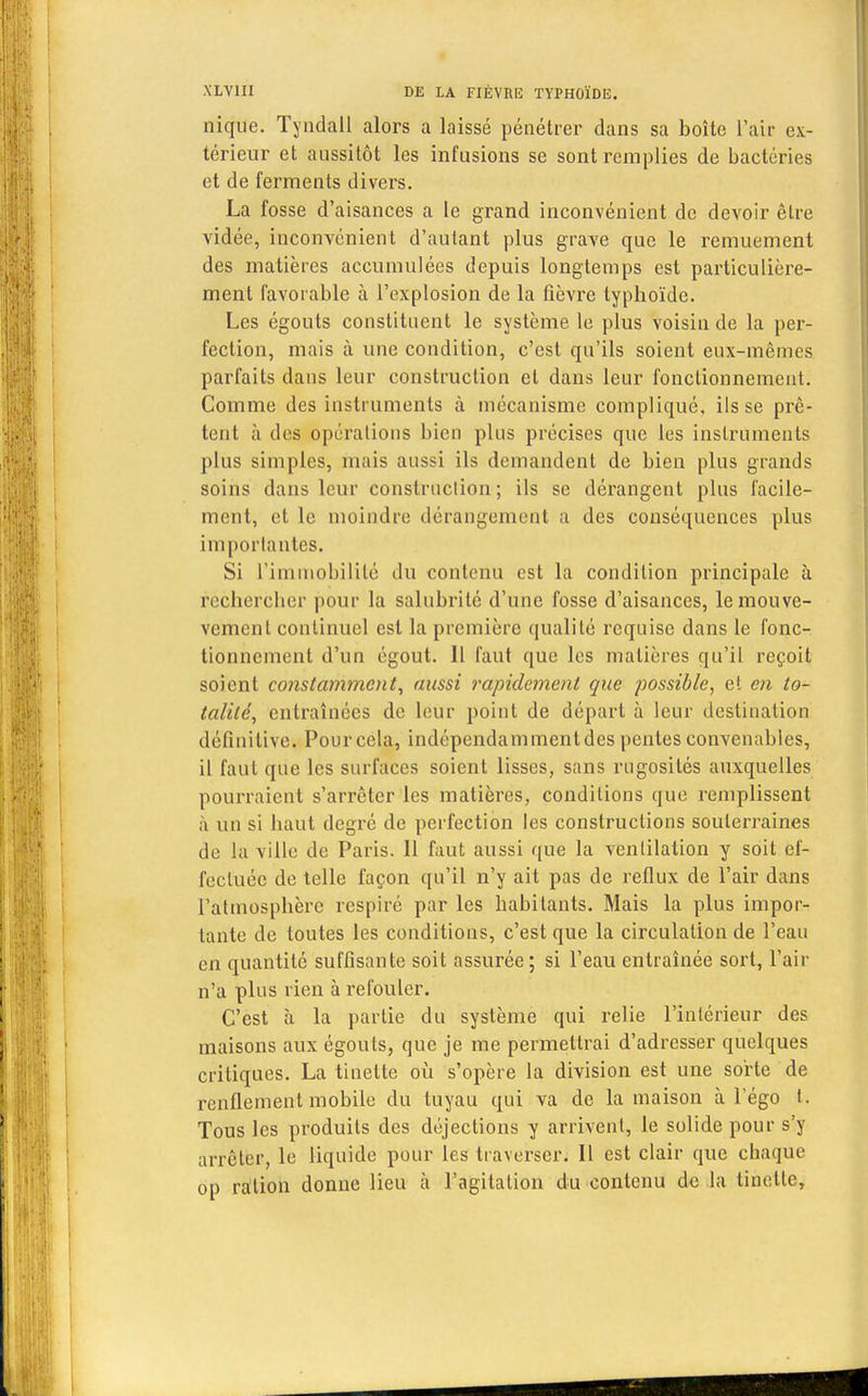 nique. Tyndall alors a laissé pénétrer dans sa boîte l'air ex- térieur et aussitôt les infusions se sont remplies de bactéries et de ferments divers. La fosse d'aisances a le grand inconvénient de devoir être vidée, inconvénient d'autant plus grave que le remuement des matières accumulées depuis longtemps est particulière- ment favorable à l'explosion de la fièvre typhoïde. Les égouts constituent le système le plus voisin de la per- fection, mais à une condition, c'est qu'ils soient eux-mêmes parfaits dans leur construction et dans leur fonctionnement. Comme des instruments à mécanisme compliqué, ils se prê- tent à des opérations bien plus précises que les instruments plus simples, mais aussi ils demandent de bien plus grands soins dans leur construction; ils se dérangent plus facile- ment, et le moindre dérangement a des conséquences plus importa ntes. Si l'immobilité du contenu est la condition principale à rechercher pour la salubrité d'une fosse d'aisances, lemouve- vement continuel est la première qualité requise dans le fonc- tionnement d'un égout. Il faut que les matières qu'il reçoit soient constamment, aussi rapidement que possible, et en to- talité, entraînées de leur point de départ à leur destination définitive. Pour cela, indépendammentdes pentes convenables, il faut que les surfaces soient lisses, sans rugosités auxquelles pourraient s'arrêter les matières, conditions que remplissent à un si haut degré de perfection les constructions souterraines de la ville de Paris. 11 faut aussi que la ventilation y soit ef- fectuée de telle façon qu'il n'y ait pas de reflux de l'air dans l'atmosphère respiré par les habitants. Mais la plus impor- tante de toutes les conditions, c'est que la circulation de l'eau en quantité suffisante soit assurée; si l'eau entraînée sort, l'air n'a plus rien à refouler. C'est à la partie du système qui relie l'intérieur des maisons aux égouts, que je me permettrai d'adresser quelques critiques. La tinette où s'opère la division est une sorte de renflement mobile du tuyau qui va de la maison à l'égo t. Tous les produits des déjections y arrivent, le solide pour s'y arrêter, le liquide pour les traverser. Il est clair que chaque op ration donne lieu à l'agitation du contenu de la tinette,
