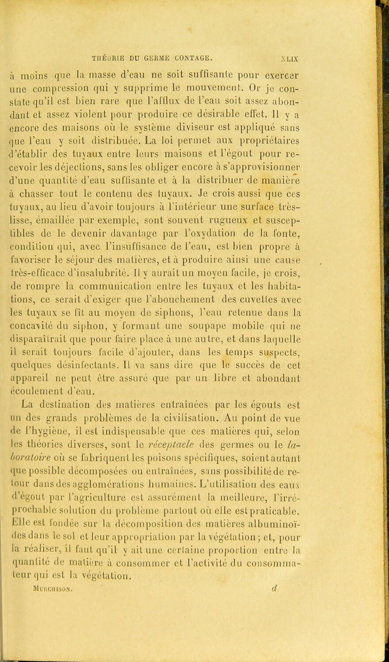 à moins que la masse d'eau ne soit suffisante pour exercer une compression qui y supprime le mouvement. Or je con- state qu'il est bien rare que l'afflux de l'eau soit assez abon- dant et assez violent pour produire ce désirable effet. 11 y a encore des maisons où le système diviseur est appliqué sans que l'eau y soit distribuée. La loi permet aux propriétaires d'établir des tuyaux entre leurs maisons et l'égout pour re- cevoir les déjections, sans les obliger encore à s'approvisionner d'une quantité d'eau suffisante et à la distribuer de manière à chasser tout le contenu des tuyaux. Je crois aussi que ces tuyaux, au lieu d'avoir toujours à l'intérieur une surface très- lisse, émaillée par exemple, sont souvent rugueux et suscep- tibles de le devenir davantage par l'oxydation de la fonte, condition qui, avec l'insuffisance de l'eau, est bien propre à favoriser le séjour des matières, et à produire ainsi une cause très-efficace d'insalubrité. Il y aurait un moyen facile, je crois, de rompre la communication entre les tuyaux et les habita- tions, ce serait d'exiger que l'abouchement des. cuvettes avec les tuyaux se fit au moyen de siphons, l'eau retenue dans la concavité du siphon, y formant une soupape mobile qui ne disparaîtrait que pour faire place à une autre, et dans laquelle il serait toujours facile d'ajouter, dans les temps suspects, quelques désinfectants. Il va sans dire que le succès de cet appareil ne peut être assuré que par un libre et abondant écoulement d'eau. La destination des matières entraînées par les égouts est un des grands problèmes de la civilisation. Au point de vue de l'hygiène, il est indispensable que ces matières qui, selon les théories diverses, sont le réceptacle des germes ou le la- boratoire où se fabriquent les poisons spécifiques, soientautant que possible décomposées ou entraînées, sans possibilité de re- tour dans des agglomérations humaines. L'utilisation des eaux d égout par l'agriculture est assurément la meilleure, l'irré- prochable solution du problème partout où elle est praticable. Elle est fondée sur la décomposition des matières albuminoï- desdans le sol et leur appropriation par la végétation ; et, pour la réaliser, il faut qu'il y ait une certaine proportion entre la quantité de matière à consommer et l'activité du consomma- teur qui est la végétation. Mliiciiison. d