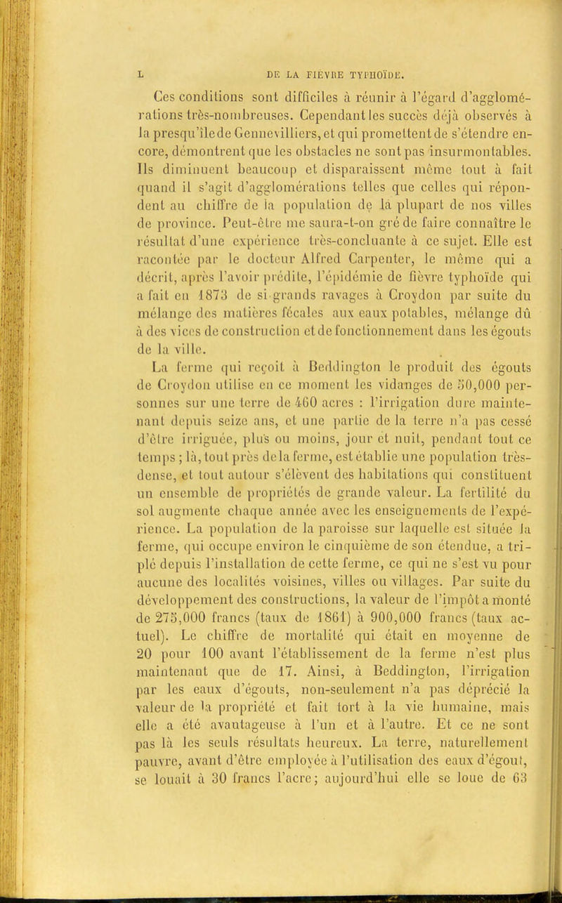 Ces conditions sont difficiles à réunir à l'égard d'agglomé- rations très-nombreuses. Cependant les succès déjà observés à la presqu'îlede Genncvilliers, et qui promettent de s'étendre en- core, démontrent que les obstacles ne sont pas insurmontables. Ils diminuent beaucoup et disparaissent môme tout à fait quand il s'agit d'agglomérations telles que celles qui répon- dent au chiffre de la population de là plupart de nos villes de province. Peut-être me saura-t-on gré de faire connaître le résultat d'une expérience très-concluante à ce sujet. Elle est racontée par le docteur Alfred Carpenter, le même qui a décrit, après l'avoir prédite, l'épidémie de fièvre typhoïde qui a fait eu 1873 de si-grands ravages à Croydon par suite du mélange des matières fécales aux eaux potables, mélange dû à des vices de construction et de fonctionnement dans les égouts de la ville. La ferme qui reçoit à Beddington le produit des égouts de Croydou utilise eu ce moment les vidanges de o0,000 per- sonnes sur une terre de 4G0 acres : l'irrigation dure mainte- nant depuis seize ans, et une partie de la terre n'a pas cessé d'être irriguée, plus ou moins, jour et nuit, pendant tout ce temps ; là, tout près delà ferme, est établie une population très- dense, et tout autour s'élèvent des habitations qui constituent un ensemble de propriétés de grande valeur. La fertilité du sol augmente chaque année avec les enseignements de l'expé- rience. La population de la paroisse sur laquelle est située la ferme, qui occupe environ le cinquième de son étendue, a tri- plé depuis l'installation de cette ferme, ce qui ne s'est vu pour aucune des localités voisines, villes ou villages. Par suite du développement des constructions, la valeur de l'impôt a monté de 273,000 francs (taux de 1861) à 900,000 francs (taux ac- tuel). Le chiffre de mortalité qui était en moyenne de 20 pour 100 avant l'établissement de la ferme n'est plus maintenant que de 17. Ainsi, à Beddington, l'irrigation par les eaux d'égouts, non-seulement n'a pas déprécié la valeur de la propriété et fait tort à la vie humaine, mais elle a été avantageuse à l'un et à l'autre. Et ce ne sont pas là les seuls résultats heureux. La terre, naturellement pauvre, avant d'être employée à l'utilisation des eaux d'égout, se louait à 30 francs l'acre; aujourd'hui elle se loue de G3