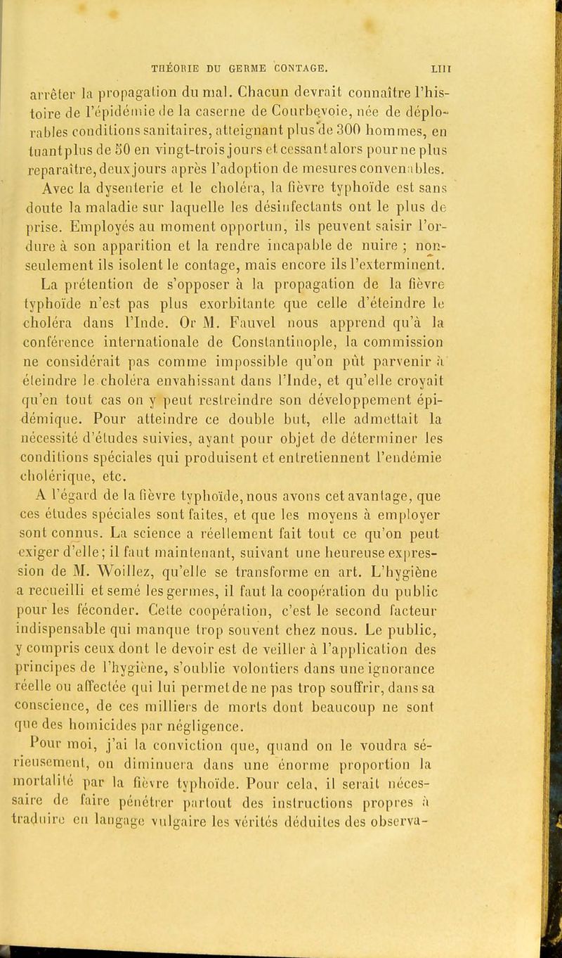 arrêter la propagation du mal. Chacun devrait connaître l'his- toire de l'épidémie de la caserne de Courbe/voie, née de déplo- rables conditions sanitaires, atteignant plus de 300 hommes, en tuant plus de 50 en vingt-trois jours et cessant alors pour ne plus reparaître, deux jours après l'adoption de mesures convenables. Avec la dysenterie et le choléra, la fièvre typhoïde est sans doute la maladie sur laquelle les désinfectants ont le plus de prise. Employés au moment opportun, ils peuvent saisir l'or- dure à son apparition et la rendre incapable de nuire ; non- seulement ils isolent le contage, mais encore ils l'exterminent. La prétention de s'opposer à la propagation de la fièvre typhoïde n'est pas plus exorbitante que celle d'éteindre le choléra dans l'Inde. Or M. Fauvel nous apprend qu'à la conférence internationale de Constantinople, la commission ne considérait pas comme impossible qu'on pût parvenir à. éteindre le.choléra envahissant dans l'Inde, et qu'elle croyait qu'en tout cas on y peut restreindre son développement épi- démique. Pour atteindre ce double but, elle admettait la nécessité d'études suivies, ayant pour objet de déterminer les conditions spéciales qui produisent et entretiennent l'endémie cholérique, etc. A l'égard de la fièvre typhoïde, nous avons cet avantage, que ces études spéciales sont faites, et que les moyens à employer sont connus. La science a réellement fait tout ce qu'on peut exiger d'elle ; il faut maintenant, suivant une heureuse expres- sion de M. Woillez, qu'elle se transforme en art. L'hygiène a recueilli et semé les germes, il faut la coopération du public pour les féconder. Celte coopération, c'est le second facteur indispensable qui manque trop souvent chez nous. Le public, y compris ceux dont le devoir est de veiller à l'application des principes de l'hygiène, s'oublie volontiers dans une ignorance réelle ou affectée qui lui permet de ne pas trop souffrir, dans sa conscience, de ces milliers de morts dont beaucoup ne sont que des homicides par négligence. Pour moi, j'ai la conviction que, quand on le voudra sé- rieusement., on diminuera dans une énorme proportion la mortalité par la fièvre typhoïde. Pour cela, il serait néces- saire de faire pénétrer partout des instructions propres à traduire en langage vulgaire les vérités déduites des observa-