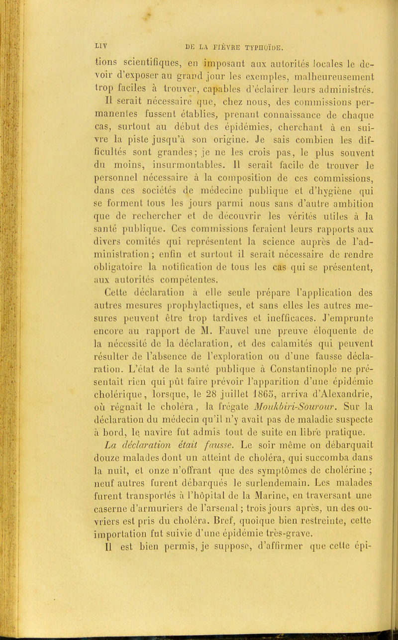lions scientifiques, en imposant aux autorités locales le de- voir d'exposer au grand jour les exemples, malheureusement trop faciles h trouver, capables d'éclairer leurs administrés. Il serait nécessaire que, chez nous, des commissions per- manentes fussent établies, prenant connaissance de chaque cas, surtout au début des épidémies, cherchant à en sui- vre la piste jusqu'à son origine. Je sais combien les dif- ficultés sont grandes; je ne les crois pas, le plus souvent du moins, insurmontables. 11 serait facile de trouver le personnel nécessaire à la composition de ces commissions, dans ces sociétés de médecine publique et d'hygiène qui se forment tous les jours parmi nous sans d'autre ambition que de rechercher et de découvrir les vérités utiles à la santé publique. Ces commissions feraient leurs rapports aux divers comités qui représentent la science auprès de l'ad- ministration; enfin et surtout il sciait nécessaire de rendre obligatoire la notification de tous les cas qui se présentent, aux autorités compétentes. Cette déclaration à elle seule prépare l'application des autres mesures prophylactiques, et sans elles les autres me- sures peuvent cire trop tardives et inefficaces. J'emprunte encore au rapport de M. Fauvel une preuve éloquente de la nécessité de la déclaration, et des calamités qui peuvent résulter de l'absence de l'exploration ou d'une fausse décla- ration. L'état de la santé publique à Constantinoplo ne pré- sentait rien qui pût faire prévoir l'apparition d'une épidémie cholérique, lorsque, le 28 juillet 1863, arriva d'Alexandrie, où régnait le choléra, la frégate Moukbiri-Sourour. Sur la déclaration du médecin qu'il n'y avait pas de maladie suspecte à bord, le navire fut admis tout de suite en libre pratique. La déclaration était fausse. Le soir même on débarquait douze malades dont un atteint de choléra, qui succomba dans la nuit, et onze n'offrant que des symptômes de cholérine ; neuf autres furent débarqués le surlendemain. Les malades furent transportés à l'hôpital de la Marine, en traversant une caserne d'armuriers de l'arsenal; trois jours après, un des ou- vriers est pris du choléra. Bref, quoique bien restreinte, cette importation fut suivie d'une épidémie très-grave. Il est bien permis, je suppose, d'affirmer que celte épi-