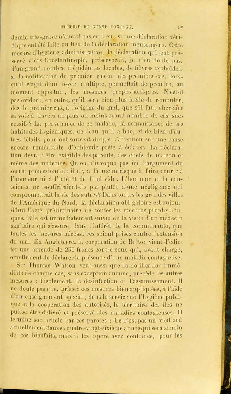 demie très-grave n'aurait pas eu lieu, si une déclaration véri- dique eût été laite au lieu de la déclaration mensongère. Cette mesure d'hygiène administrative, la déclaration qui eût pré- servé alors Constantinople, préserverait, je n'en doute pas, d'un grand nombre d'épidémies locales, de fièvres typhoïdes, si la notification du premier cas ou des premiers cas, lors- qu'il s'agit d'un foyer multiple, permettait de prendre, au moment opportun , les mesures prophylactiques. N'est-il pas évident, en outre, qu'il sera bien plus facile de remonter, dès le premier cas, à l'origine du mal, que s'il faut chercher sa voie à travers un plus ou moins grand nombre de cas suc- cessifs? La provenance de ce malade, la connaissance de ses habitudes hygiéniques, de l'eau qu'il a bue, et de bien d'au- tres détails pourront souvent diriger l'attention sur une cause encore reraédiable d'épidémie prête à éclater. La déclara- tion devrait être exigible des parents, des chefs de maison et môme des médecins. Qu'on n'invoque pas ici l'argument du secret professionnel ; il n'y a là aucun risque à faire courir à l'honneur ni à l'intérêt de l'individu. L'honneur et la con- science ne souffriraient-ils pas plutôt d'une négligence qui compromettrait la vie des autres? Dans toutes les grandes villes de l'Amérique du Nord, la déclaration obligatoire est aujour- d'hui l'acte préliminaire de toutes les mesures prophylacti- ques. Elle est immédiatement suivie de la visite d'un médecin sanitaire qui s'assure, dans l'intérêt de la communauté, que toutes les mesures nécessaires soient prises contre l'extension du mal. En Angleterre, la corporation de Bollon vient d'édio ter une amende de 250 francs contre ceux qui, ayant charge, omettraient de déclarer la présence d'une maladie contagieuse. Sir Thomas Watson veut aussi que la notification immé- diate de chaque cas, sans exception aucune, précède les autres mesures : l'isolement, la désinfection et l'assainissement. Il ne doute pas que, grâce à ces mesures bien appliquées, à l'aide d'un enseignement spécial, dans le service de l'hygiène publi- que et la coopération des autorités, le territoire des îles ne puisse être délivré et préservé des maladies contagieuses. 11 termine son article par ces paroles : Ce n'est pas un vieillard actuellement dans sa quatre-vingt-sixième année qui sera témoin de ces bienfaits, mais il les espère avec confiance, pour les