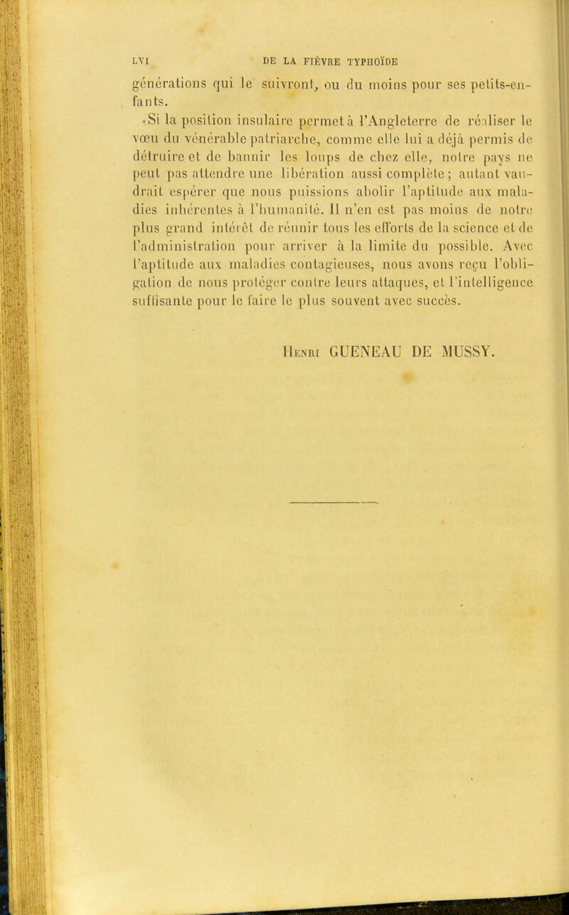 générations qui le suivront, ou du moins pour ses petits-en- fants. • Si la position insulaire permet à l'Angleterre de réaliser le vœu du vénérable patriarche, comme elle lui a déjà permis de détruire et de bannir les loups de chez elle, notre pays ne peut pas attendre une libération aussi complète ; autant vau- drait espérer que nous puissions abolir l'aptitude aux mala- dies inhérentes à l'humanité. 11 n'en est pas moins de notre plus grand intérêt de réunir tous les efforts de la science et de l'administration pour arriver à la limite du possible. Avec l'aptitude aux maladies contagieuses, nous avons reçu l'obli- gation de nous protéger contre leurs attaques, et l'intelligence suffisante pour le faire le plus souvent avec succès. Henri GUENEAU DE MUSSY.