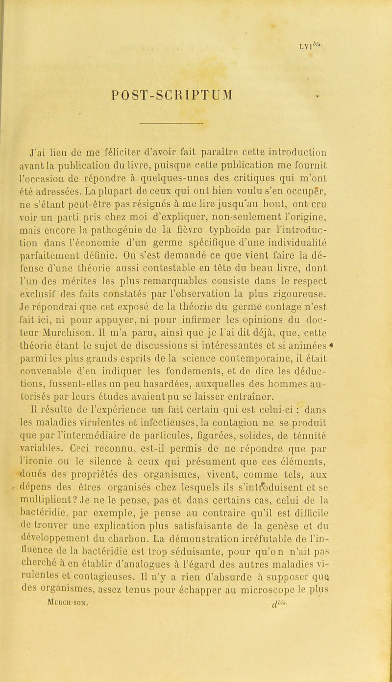 LYl4î'- POSÏ-SCRIPTUM J'ai lieu de me féliciter d'avoir fait paraître cette introduction avant la publication du livre, puisque cette publication me fournit l'occasion de répondre à quelques-unes des critiques qui m'ont été adressées. La plupart de ceux qui ont bien voulu s'en occuper, ne s'étant peut-être pas résignés à me lire jusqu'au bout, ont cru voir un parti pris chez moi d'expliquer, non-seulement l'origine, mais encore la pathogénie de la fièvre typhoïde par l'introduc- tion dans l'économie d'un germe spécifique d'une individualité parfaitement définie. On s'est demandé ce que vient faire la dé- fense d'une théorie aussi contestable en tête du beau livre, dont l'un des mérites les plus remarquables consiste dans le respect exclusif des faits constatés par l'observation la plus rigoureuse. Je répondrai que cet exposé de la théorie du germe contage n'est fait ici, ni pour appuyer, ni pour infirmer les opinions du doc- teur Murchison. Il m'a paru, ainsi que je l'ai dit déjà, que, cette théorie étant le sujet de discussions si intéressantes et si animées * parmi les plus grands esprits de la science contemporaine, il était convenable d'en indiquer les fondements, et de dire les déduc- tions, fussent-elles un peu hasardées, auxquelles des hommes au- torisés par leurs études avaient pu se laisser entraîner. Il résulte de l'expérience un fait certain qui est celui-ci : dans les maladies virulentes et infectieuses, la contagion ne seproduiL que par l'intermédiaire de particules, figurées, solides, de ténuité variables. Ceci reconnu, est-il permis de ne répondre que par l'ironie ou le silence à ceux qui présument que ces éléments, doués des propriétés des organismes, vivent, comme tels, aux - dépens des êtres organisés chez lesquels ils s'introduisent et se multiplient? Je ne le pense, pas et dans certains cas, celui de la bacléridie, par exemple, je pense au contraire qu'il est difficile de trouver une explication plus satisfaisante de la genèse et du ^''vcloppement du charbon. La démonstration irréfutable de l'in- fluence de la bacléridie est trop séduisante, pour qu'on n'ait pas cherché à en établir d'analogues a l'égard des autres maladies vi- rulentes et contagieuses. 11 n'y a rien d'absurde h supposer que, des organismes, assez tenus pour échapper au microscope le plus MuilCH'SON. rfl'i*-